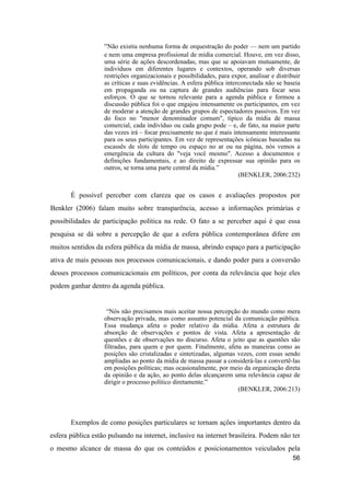 “Não existiu nenhuma forma de orquestração do poder –– nem um partido
e nem uma empresa profissional de mídia comercial. Houve, em vez disso,
uma série de ações descordenadas, mas que se apoiavam mutuamente, de
indivíduos em diferentes lugares e contextos, operando sob diversas
restrições organizacionais e possibilidades, para expor, analisar e distribuir
as críticas e suas evidências. A esfera pública interconectada não se baseia
em propaganda ou na captura de grandes audiências para focar seus
esforços. O que se tornou relevante para a agenda pública e formou a
discussão pública foi o que engajou intensamente os participantes, em vez
de moderar a atenção de grandes grupos de espectadores passivos. Em vez
do foco no "menor denominador comum", típico da mídia de massa
comercial, cada indivíduo ou cada grupo pode – e, de fato, na maior parte
das vezes irá – focar precisamente no que é mais intensamente interessante
para os seus participantes. Em vez de representações icônicas baseadas na
escassês de slots de tempo ou espaço no ar ou na página, nós vemos a
emergência da cultura do "veja você mesmo". Acesso a documentos e
definições fundamentais, e ao direito de expressar sua opinião para os
outros, se torna uma parte central da mídia.”
(BENKLER, 2006:232)
É possível perceber com clareza que os casos e avaliações propostos por
Benkler (2006) falam muito sobre transparência, acesso a informações primárias e
possibilidades de participação política na rede. O fato a se perceber aqui é que essa
pesquisa se dá sobre a percepção de que a esfera pública contemporânea difere em
muitos sentidos da esfera pública da mídia de massa, abrindo espaço para a participação
ativa de mais pessoas nos processos comunicacionais, e dando poder para a conversão
desses processos comunicacionais em políticos, por conta da relevância que hoje eles
podem ganhar dentro da agenda pública.
“Nós não precisamos mais aceitar nossa percepção do mundo como mera
observação privada, mas como assunto potencial da comunicação pública.
Essa mudança afeta o poder relativo da mídia. Afeta a estrutura de
absorção de observações e pontos de vista. Afeta a apresentação de
questões e de observações no discurso. Afeta o jeito que as questões são
filtradas, para quem e por quem. Finalmente, afeta as maneiras como as
posições são cristalizadas e sintetizadas, algumas vezes, com essas sendo
ampliadas ao ponto da mídia de massa passar a considerá-las e convertê-las
em posições políticas; mas ocasionalmente, por meio da organização direta
da opinião e da ação, ao ponto delas alcançarem uma relevância capaz de
dirigir o processo político diretamente.”
(BENKLER, 2006:213)
Exemplos de como posições particulares se tornam ações importantes dentro da
esfera pública estão pulsando na internet, inclusive na internet brasileira. Podem não ter
o mesmo alcance de massa do que os conteúdos e posicionamentos veiculados pela
56
 