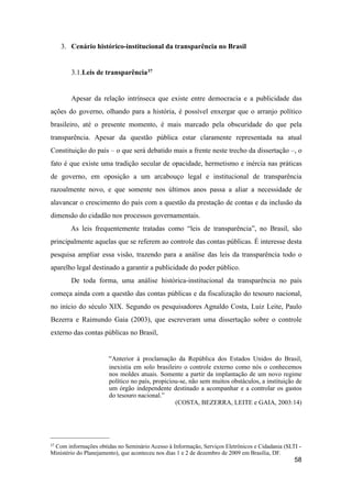 3. Cenário histórico-institucional da transparência no Brasil
3.1.Leis de transparência37
Apesar da relação intrínseca que existe entre democracia e a publicidade das
ações do governo, olhando para a história, é possível enxergar que o arranjo político
brasileiro, até o presente momento, é mais marcado pela obscuridade do que pela
transparência. Apesar da questão pública estar claramente representada na atual
Constituição do país – o que será debatido mais a frente neste trecho da dissertação –, o
fato é que existe uma tradição secular de opacidade, hermetismo e inércia nas práticas
de governo, em oposição a um arcabouço legal e institucional de transparência
razoalmente novo, e que somente nos últimos anos passa a aliar a necessidade de
alavancar o crescimento do país com a questão da prestação de contas e da inclusão da
dimensão do cidadão nos processos governamentais.
As leis frequentemente tratadas como “leis de transparência”, no Brasil, são
principalmente aquelas que se referem ao controle das contas públicas. É interesse desta
pesquisa ampliar essa visão, trazendo para a análise das leis da transparência todo o
aparelho legal destinado a garantir a publicidade do poder público.
De toda forma, uma análise histórica-institucional da transparência no país
começa ainda com a questão das contas públicas e da fiscalização do tesouro nacional,
no início do século XIX. Segundo os pesquisadores Agnaldo Costa, Luiz Leite, Paulo
Bezerra e Raimundo Gaia (2003), que escreveram uma dissertação sobre o controle
externo das contas públicas no Brasil,
“Anterior à proclamação da República dos Estados Unidos do Brasil,
inexistia em solo brasileiro o controle externo como nós o conhecemos
nos moldes atuais. Somente a partir da implantação de um novo regime
político no país, propiciou-se, não sem muitos obstáculos, a instituição de
um órgão independente destinado a acompanhar e a controlar os gastos
do tesouro nacional.”
(COSTA, BEZERRA, LEITE e GAIA, 2003:14)
58
37 Com informações obtidas no Seminário Acesso à Informação, Serviços Eletrônicos e Cidadania (SLTI -
Ministério do Planejamento), que aconteceu nos dias 1 e 2 de dezembro de 2009 em Brasília, DF.
 