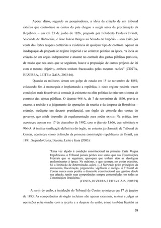 Apesar disso, segundo os pesquisadores, a ideia da criação de um tribunal
externo que controlasse as contas do país chegou a surgir antes da proclamação da
República – em em 23 de junho de 1826, proposta por Felisberto Caldeira Brandt,
Visconde de Barbacena, e José Inácio Borges ao Senado do Império – sem êxito por
conta das fortes reações contrárias a existência de qualquer tipo de controle. Apesar da
inadequação da proposta ao regime imperial e ao contexto político da época, “a idéia de
criação de um órgão independente e atuante no controle dos gastos públicos persistiu,
de modo que nos anos que se seguiram, houve a proposição de outros projetos de lei
com o mesmo objetivo, embora tenham fracassados pelas mesmas razões” (COSTA,
BEZERRA, LEITE e GAIA, 2003:16).
Quando os militares deram um golpe de estado em 15 de novembro de 1889,
colocando fim à monarquia e implantando a república, o novo regime poderia trazer
condições mais favoráveis à vontade já existente na elite política de criar um sistema de
controle das contas públicas. O decreto 966-A, de 7 de novembro de 1890, previa o
exame, a revisão e o julgamento de operações da receita e da despesa da República –
criando, mediante um decreto presidencial, um órgão de controle das contas do
governo, que ainda dependia de regulamentação para poder existir. Na prática, isso
aconteceu apenas em 17 de dezembro de 1982, com o decreto 1.666, que substituiu o
966-A. A institucionalização definitiva do órgão, no entanto, já chamado de Tribunal de
Contas, aconteceu como definição da primeira constituição republicana do Brasil, em
1891. Segundo Costa, Bezerra, Leite e Gaia (2003):
“Uma vez alçado à condição constitucional na primeira Carta Magna
Republicana, o Tribunal jamais perdeu este status quo nas Constituições
Federais que se seguiram, quaisquer que tenham sido as ideologias
predominantes à época. No máximo, o que ocorreu, em certas ocasiões,
foi a limitação de determinadas ações. (...) Norteado pelos princípios da
autonomia, fiscalização, julgamento, vigilância e energia, o Tribunal de
Contas nunca mais perdeu a dimensão constitucional que ganhou desde
sua criação, tendo suas competências sempre contempladas em todas as
Constituições Brasileiras.”
(COSTA, BEZERRA, LEITE e GAIA, 2003:19)
A partir de então, a instalação do Tribunal de Contas aconteceu em 17 de janeiro
de 1893. As competências do órgão incluíam não apenas examinar, revisar e julgar as
operações relacionadas com a receita e a despesa da união, como também liquidar as
59
 