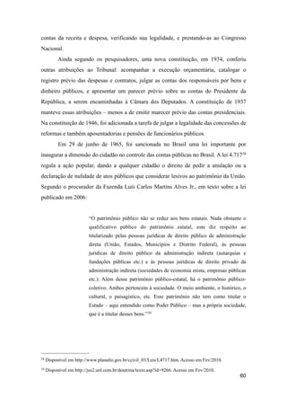 contas da receita e despesa, verificando sua legalidade, e prestando-as ao Congresso
Nacional.
Ainda segundo os pesquisadores, uma nova constituição, em 1934, conferiu
outras atribuições ao Tribunal: acompanhar a execução orçamentária, catalogar o
registro prévio das despesas e contratos, julgar as contas dos responsáveis por bens e
dinheiro públicos, e apresentar um parecer prévio sobre as contas do Presidente da
República, a serem encaminhadas à Câmara dos Deputados. A constituição de 1937
manteve essas atribuições – menos a de emitir marecer prévio das contas presidenciais.
Na constituição de 1946, foi adicionada a tarefa de julgar a legalidade das concessões de
reformas e também aposentadorias e pensões de funcionários públicos.
Em 29 de junho de 1965, foi sancionada no Brasil uma lei importante por
inaugurar a dimensão do cidadão no controle das contas públicas no Brasil. A lei 4.71738
regula a ação popular, dando a qualquer cidadão o direito de pedir a anulação ou a
declaração de nulidade de atos públicos que considerar lesivos ao patrimônio da União.
Segundo o procurador da Fazenda Luís Carlos Martins Alves Jr., em texto sobre a lei
publicado em 2006:
“O patrimônio público não se reduz aos bens estatais. Nada obstante o
qualificativo público do patrimônio estatal, este diz respeito ao
titularizado pelas pessoas jurídicas de direito público de administração
direta (União, Estados, Municípios e Distrito Federal), às pessoas
jurídicas de direito público da administração indireta (autarquias e
fundações públicas etc.) e às pessoas jurídicas de direito privado da
administração indireta (sociedades de economia mista, empresas públicas
etc.). Além desse patrimônio público-estatal, há o patrimônio público-
coletivo. Ambos pertencem à sociedade. O meio ambiente, o histórico, o
cultural, o paisagístico, etc. Esse patrimônio não tem como titular o
Estado – aqui entendido como Poder Público – mas a própria sociedade,
que é a titular desses bens.”39
60
38 Disponível em http://www.planalto.gov.br/ccivil_03/Leis/L4717.htm. Acesso em Fev/2010.
39 Disponível em http://jus2.uol.com.br/doutrina/texto.asp?id=9266. Acesso em Fev/2010.
 
