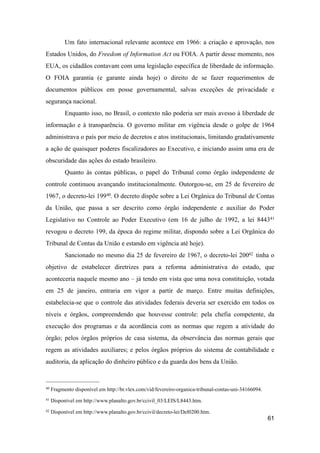Um fato internacional relevante acontece em 1966: a criação e aprovação, nos
Estados Unidos, do Freedom of Information Act ou FOIA. A partir desse momento, nos
EUA, os cidadãos contavam com uma legislação específica de liberdade de informação.
O FOIA garantia (e garante ainda hoje) o direito de se fazer requerimentos de
documentos públicos em posse governamental, salvas exceções de privacidade e
segurança nacional.
Enquanto isso, no Brasil, o contexto não poderia ser mais avesso à liberdade de
informação e à transparência. O governo militar em vigência desde o golpe de 1964
administrava o país por meio de decretos e atos institucionais, limitando gradativamente
a ação de quaisquer poderes fiscalizadores ao Executivo, e iniciando assim uma era de
obscuridade das ações do estado brasileiro.
Quanto às contas públicas, o papel do Tribunal como órgão independente de
controle continuou avançando institucionalmente. Outorgou-se, em 25 de fevereiro de
1967, o decreto-lei 19940. O decreto dispõe sobre a Lei Orgânica do Tribunal de Contas
da União, que passa a ser descrito como órgão independente e auxiliar do Poder
Legislativo no Controle ao Poder Executivo (em 16 de julho de 1992, a lei 844341
revogou o decreto 199, da época do regime militar, dispondo sobre a Lei Orgânica do
Tribunal de Contas da União e estando em vigência até hoje).
Sancionado no mesmo dia 25 de fevereiro de 1967, o decreto-lei 20042 tinha o
objetivo de estabelecer diretrizes para a reforma administrativa do estado, que
aconteceria naquele mesmo ano – já tendo em vista que uma nova constituição, votada
em 25 de janeiro, entraria em vigor a partir de março. Entre muitas definições,
estabelecia-se que o controle das atividades federais deveria ser exercido em todos os
níveis e órgãos, compreendendo que houvesse controle: pela chefia competente, da
execução dos programas e da acordância com as normas que regem a atividade do
órgão; pelos órgãos próprios de casa sistema, da observância das normas gerais que
regem as atividades auxiliares; e pelos órgãos próprios do sistema de contabilidade e
auditoria, da aplicação do dinheiro público e da guarda dos bens da União.
61
40 Fragmento disponível em http://br.vlex.com/vid/fevereiro-organica-tribunal-contas-uni-34166094.
41 Disponível em http://www.planalto.gov.br/ccivil_03/LEIS/L8443.htm.
42 Disponível em http://www.planalto.gov.br/ccivil/decreto-lei/Del0200.htm.
 