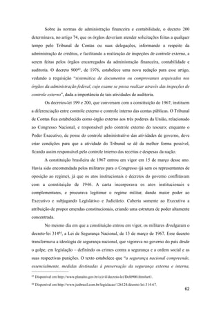 Sobre às normas de administração financeira e contabilidade, o decreto 200
determinava, no artigo 74, que os órgãos deveriam atender solicitações feitas a qualquer
tempo pelo Tribunal de Contas ou suas delegações, informando a respeito da
administração de créditos, e facilitando a realização de inspeções de controle externo, a
serem feitas pelos órgãos encarregados da administração financeira, contabilidade e
auditoria. O decreto 90043, de 1976, estabelece uma nova redação para esse artigo,
vedando a requisição “sistemática de documentos ou comprovantes arquivados nos
órgãos da administração federal, cujo exame se possa realizar através das inspeções de
controle externo”, dada a importância de tais atividades de auditoria.
Os decretos-lei 199 e 200, que conversam com a constituição de 1967, instituem
a diferenciação entre controle externo e controle interno das contas públicas. O Tribunal
de Contas fica estabelecido como órgão externo aos três poderes da União, relacionado
ao Congresso Nacional, e responsável pelo controle externo do tesouro; enquanto o
Poder Executivo, de posse do controle administrativo das atividades de governo, deve
criar condições para que a atividade do Tribunal se dê da melhor forma possível,
ficando assim responsável pelo controle interno das receitas e despesas da nação.
A constituição brasileira de 1967 entrou em vigor em 15 de março desse ano.
Havia sido encomendada pelos militares para o Congresso (já sem os representantes de
oposição ao regime), já que os atos institucionais e decretos do governo conflitavam
com a constituição de 1946. A carta incorporava os atos institucionais e
complementares, e procurava legitimar o regime militar, dando maior poder ao
Executivo e subjugando Legislativo e Judiciário. Caberia somente ao Executivo a
atribuição de propor emendas constitucionais, criando uma estrutura de poder altamente
concentrada.
No mesmo dia em que a constituição entrou em vigor, os militares divulgaram o
decreto-lei 31444, a Lei de Segurança Nacional, de 13 de março de 1967. Esse decreto
transformava a ideologia de segurança nacional, que vigorava no governo do país desde
o golpe, em legislação – definindo os crimes contra a segurança e a ordem social e as
suas respectivas punições. O texto estabelece que “a segurança nacional compreende,
essencialmente, medidas destinadas à preservação da segurança externa e interna,
62
43 Disponível em http://www.planalto.gov.br/ccivil/decreto-lei/Del0900.htm#art1.
44 Disponível em http://www.jusbrasil.com.br/legislacao/126124/decreto-lei-314-67.
 