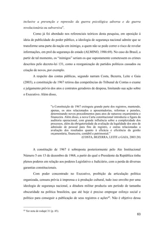 inclusive a prevenção e repressão da guerra psicológica adversa e da guerra
revolucionária ou subversiva”.
Como já foi abordado nos referenciais teóricos desta pesquisa, em oposição à
ideia de publicidade do poder público, a ideologia de segurança nacional admite que se
transforme uma parte da nação em inimigo, a quem não se pode correr o risco de revelar
informações, em prol da segurança do estado (ALMINO, 1986:69). No caso do Brasil, a
partir de tal momento, os “inimigos” seriam os que supostamente cometessem os crimes
descritos pelo decreto-lei 131, como a reorganização de partidos políticos cassados ou
criação de novos, por exemplo.
A respeito das contas públicas, segundo narram Costa, Bezerra, Leite e Gaia
(2003), a constituição de 1967 retirou das competências do Tribunal de Contas o exame
e julgamento prévio dos atos e contratos geradores de despesa, limitando sua ação sobre
o Executivo. Além disso,
“a Constituição de 1967 extinguiu grande parte dos registros, mantendo,
apenas, os atos relacionados a aposentadorias, reformas e pensões,
determinando novos procedimentos para atos de natureza orçamentária e
financeira. Além disso, a nova Carta constitucional introduziu a figura da
auditoria operacional, com grande influência sobre a complexidade dos
processos, além da obrigatoriedade da avaliação da legalidade dos atos de
admissão de pessoal para fins de registro, e outras relacionadas a
avaliação dos resultados quanto à eficácia e eficiência da gestão
orçamentária, financeira, contábil e patrimonial.”
(COSTA, BEZERRA, LEITE e GAIA, 2003:20)
A constitução de 1967 é sobreposta posteriormente pelo Ato Institucional
Número 5 em 13 de dezembro de 1968, a partir do qual o Presidente da República tinha
plenos poderes em relação aos poderes Legislativo e Judiciário, com a perda de diversas
garantias constitucionais.
Com poder concentrado no Executivo, proibição da articulação política
organizada, censura prévia à imprensa e à produção cultural, tudo isso envolto por uma
ideologia de segurança nacional, a ditadura militar produziu um período de tamanha
obscuridade na política brasileira, que até hoje é preciso empregar esforço social e
político para conseguir a publicação de seus registros e ações45. Não é objetivo dessa
63
45 Ver nota de rodapé 31 (p. 45).
 
