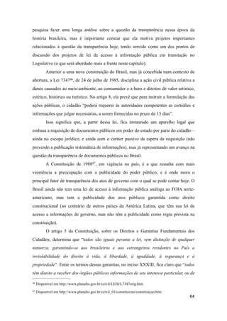 pesquisa fazer uma longa análise sobre a questão da transparência nessa época da
história brasileira, mas é importante constar que ela motiva projetos importantes
relacionados à questão da transparência hoje, tendo servido como um dos pontos de
discussão dos projetos de lei de acesso à informação pública em tramitação no
Legislativo (o que será abordado mais a frente neste capítulo).
Anterior a uma nova constituição do Brasil, mas já concebida num contexto de
abertura, a Lei 734746, de 24 de julho de 1985, disciplina a ação civil pública relativa a
danos causados ao meio-ambiente, ao consumidor e a bens e direitos de valor artístico,
estético, histórico ou turístico. No artigo 8, ela prevê que para instruir a formulação das
ações públicas, o cidadão “poderá requerer às autoridades competentes as certidões e
informações que julgar necessárias, a serem fornecidas no prazo de 15 dias”.
Isso significa que, a partir dessa lei, fica instaurado um aparelho legal que
embasa a requisição de documentos públicos em poder do estado por parte do cidadão –
ainda no escopo jurídico, e ainda com o caráter passivo da espera da requisição (não
prevendo a publicação sistemática de informações), mas já representando um avanço na
questão da transparência de documentos públicos no Brasil.
A Constituição de 198847, em vigência no país, é a que ressalta com mais
veemência a preocupação com a publicidade do poder público, e é onde mora o
principal fator de transparência dos atos de governo com o qual se pode contar hoje. O
Brasil ainda não tem uma lei de acesso à informação pública análoga ao FOIA norte-
americano, mas tem a publicidade dos atos públicos garantida como direito
constitucional (ao contrário de outros países da América Latina, que têm sua lei de
acesso a informações de governo, mas não têm a publicidade como regra prevista na
constituição).
O artigo 5 da Constituição, sobre os Direitos e Garantias Fundamentais dos
Cidadãos, determina que “todos são iguais perante a lei, sem distinção de qualquer
natureza, garantindo-se aos brasileiros e aos estrangeiros residentes no País a
inviolabilidade do direito à vida, à liberdade, à igualdade, à segurança e à
propriedade”. Entre os termos dessas garantias, no inciso XXXIII, fica claro que “todos
têm direito a receber dos órgãos públicos informações de seu interesse particular, ou de
64
46 Disponível em http://www.planalto.gov.br/ccivil/LEIS/L7347orig.htm.
47 Disponível em http://www.planalto.gov.br/ccivil_03/constituicao/constituiçao.htm.
 