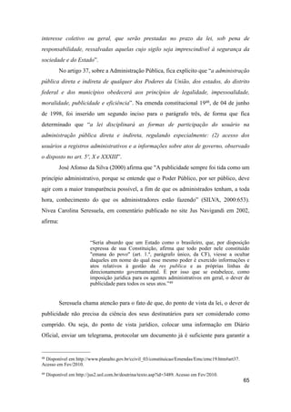 interesse coletivo ou geral, que serão prestadas no prazo da lei, sob pena de
responsabilidade, ressalvadas aquelas cujo sigilo seja imprescindível à segurança da
sociedade e do Estado”.
No artigo 37, sobre a Administração Pública, fica explícito que “a administração
pública direta e indireta de qualquer dos Poderes da União, dos estados, do distrito
federal e dos municípios obedecerá aos princípios de legalidade, impessoalidade,
moralidade, publicidade e eficiência”. Na emenda constitucional 1948, de 04 de junho
de 1998, foi inserido um segundo inciso para o parágrafo três, de forma que fica
determinado que “a lei disciplinará as formas de participação do usuário na
administração pública direta e indireta, regulando especialmente: (2) acesso dos
usuários a registros administrativos e a informações sobre atos de governo, observado
o disposto no art. 5º, X e XXXIII”.
José Afonso da Silva (2000) afirma que "A publicidade sempre foi tida como um
princípio administrativo, porque se entende que o Poder Público, por ser público, deve
agir com a maior transparência possível, a fim de que os administrados tenham, a toda
hora, conhecimento do que os administradores estão fazendo” (SILVA, 2000:653).
Nívea Carolina Seresuela, em comentário publicado no site Jus Navigandi em 2002,
afirma:
“Seria absurdo que um Estado como o brasileiro, que, por disposição
expressa de sua Constituição, afirma que todo poder nele constituído
"emana do povo" (art. 1.º, parágrafo único, da CF), viesse a ocultar
daqueles em nome do qual esse mesmo poder é exercido informações e
atos relativos à gestão da res publica e as próprias linhas de
direcionamento governamental. É por isso que se estabelece, como
imposição jurídica para os agentes administrativos em geral, o dever de
publicidade para todos os seus atos.”49
Seresuela chama atencão para o fato de que, do ponto de vista da lei, o dever de
publicidade não precisa da ciência dos seus destinatários para ser considerado como
cumprido. Ou seja, do ponto de vista jurídico, colocar uma informação em Diário
Oficial, enviar um telegrama, protocolar um documento já é suficiente para garantir a
65
48 Disponível em http://www.planalto.gov.br/ccivil_03/constituicao/Emendas/Emc/emc19.htm#art37.
Acesso em Fev/2010.
49 Disponível em http://jus2.uol.com.br/doutrina/texto.asp?id=3489. Acesso em Fev/2010.
 
