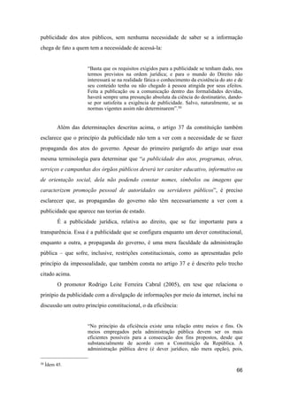 publicidade dos atos públicos, sem nenhuma necessidade de saber se a informação
chega de fato a quem tem a necessidade de acessá-la:
“Basta que os requisitos exigidos para a publicidade se tenham dado, nos
termos previstos na ordem jurídica; e para o mundo do Direito não
interessará se na realidade fática o conhecimento da existência do ato e de
seu conteúdo tenha ou não chegado à pessoa atingida por seus efeitos.
Feita a publicação ou a comunicação dentro das formalidades devidas,
haverá sempre uma presunção absoluta da ciência do destinatário, dando-
se por satisfeita a exigência de publicidade. Salvo, naturalmente, se as
normas vigentes assim não determinarem”.50
Além das determinações descritas acima, o artigo 37 da constituição também
esclarece que o princípio da publicidade não tem a ver com a necessidade de se fazer
propaganda dos atos do governo. Apesar do primeiro parágrafo do artigo usar essa
mesma terminologia para determinar que “a publicidade dos atos, programas, obras,
serviços e campanhas dos órgãos públicos deverá ter caráter educativo, informativo ou
de orientação social, dela não podendo constar nomes, símbolos ou imagens que
caracterizem promoção pessoal de autoridades ou servidores públicos”, é preciso
esclarecer que, as propagandas do governo não têm necessariamente a ver com a
publicidade que aparece nas teorias de estado.
É a publicidade jurídica, relativa ao direito, que se faz importante para a
transparência. Essa é a publicidade que se configura enquanto um dever constitucional,
enquanto a outra, a propaganda do governo, é uma mera faculdade da administração
pública – que sofre, inclusive, restrições constitucionais, como as apresentadas pelo
princípio da impessoalidade, que também consta no artigo 37 e é descrito pelo trecho
citado acima.
O promotor Rodrigo Leite Ferreira Cabral (2005), em tese que relaciona o
prinípio da publicidade com a divulgação de informações por meio da internet, inclui na
discussão um outro princípio constitucional, o da eficiência:
“No princípio da eficiência existe uma relação entre meios e fins. Os
meios empregados pela administração pública devem ser os mais
eficientes possíveis para a consecução dos fins propostos, desde que
substancialmente de acordo com a Constituição da República. A
administração pública deve (é dever jurídico, não mera opção), pois,
66
50 Ídem 45.
 