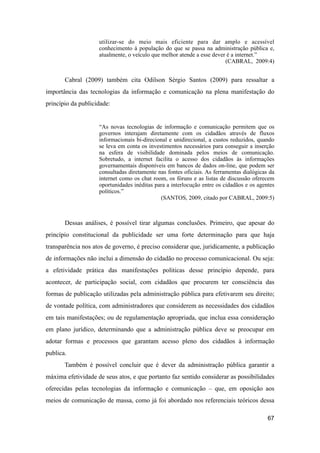 utilizar-se do meio mais eficiente para dar amplo e acessível
conhecimento à população do que se passa na administração pública e,
atualmente, o veículo que melhor atende a esse dever é a internet.”
(CABRAL, 2009:4)
Cabral (2009) também cita Odilson Sérgio Santos (2009) para ressaltar a
importância das tecnologias da informação e comunicação na plena manifestação do
princípio da publicidade:
“As novas tecnologias de informação e comunicação permitem que os
governos interajam diretamente com os cidadãos através de fluxos
informacionais bi-direcional e unidirecional, a custos reduzidos, quando
se leva em conta os investimentos necessários para conseguir a inserção
na esfera de visibilidade dominada pelos meios de comunicação.
Sobretudo, a internet facilita o acesso dos cidadãos às informações
governamentais disponíveis em bancos de dados on-line, que podem ser
consultadas diretamente nas fontes oficiais. As ferramentas dialógicas da
internet como os chat room, os fóruns e as listas de discussão oferecem
oportunidades inéditas para a interlocução entre os cidadãos e os agentes
políticos.”
(SANTOS, 2009, citado por CABRAL, 2009:5)
Dessas análises, é possível tirar algumas conclusões. Primeiro, que apesar do
princípio constitucional da publicidade ser uma forte determinação para que haja
transparência nos atos de governo, é preciso considerar que, juridicamente, a publicação
de informações não inclui a dimensão do cidadão no processo comunicacional. Ou seja:
a efetividade prática das manifestações políticas desse princípio depende, para
acontecer, de participação social, com cidadãos que procurem ter consciência das
formas de publicação utilizadas pela administração pública para efetivarem seu direito;
de vontade política, com administradores que considerem as necessidades dos cidadãos
em tais manifestações; ou de regulamentação apropriada, que inclua essa consideração
em plano jurídico, determinando que a administração pública deve se preocupar em
adotar formas e processos que garantam acesso pleno dos cidadãos à informação
publica.
Também é possível concluir que é dever da administração pública garantir a
máxima efetividade de seus atos, e que portanto faz sentido considerar as possibilidades
oferecidas pelas tecnologias da informação e comunicação – que, em oposição aos
meios de comunicação de massa, como já foi abordado nos referenciais teóricos dessa
67
 
