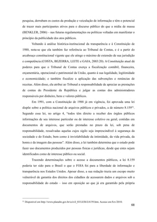 pesquisa, derrubam os custos da produção e veiculação de informação e têm o potencial
de trazer mais participantes ativos para o discurso público do que a mídia de massa
(BENKLER, 2006) – nas futuras regulamentações ou políticas voltadas em manifestar o
princípio da publicidade dos atos públicos.
Voltando à análise histórica-institucional da transparência e à Constituição de
1988, nota-se que ela também faz referência ao Tribunal de Contas, e é a partir do
arcabouço constitucional vigente que ele atinge o máximo de extensão de sua jurisdição
e competência (COSTA, BEZERRA, LEITE e GAIA, 2003:20). A Constituição atual dá
poderes para que o Tribunal de Contas exerça a fiscalização contábil, financeira,
orçamentária, operacional e patrimonial da União, quanto à sua legalidade, legitimidade
e economicidade; e também fiscalize a aplicação das subvenções e renúncias de
receitas. Além disso, ela atribui ao Tribunal a responsabilidade de apreciar as prestações
de contas do Presidente da República e julgar as contas dos administradores
responsáveis por dinheiro, bens e valores públicos.
Em 1991, com a Constituição de 1988 já em vigência, foi aprovada uma lei
dispõe sobre a política nacional de arquivos públicos e privados, a de número 8.15951.
Segundo essa lei, no artigo 4, “todos têm direito a receber dos órgãos públicos
informações de seu interesse particular ou de interesse coletivo ou geral, contidas em
documentos de arquivos, que serão prestadas no prazo da lei, sob pena de
responsabilidade, ressalvadas aquelas cujos sigilo seja imprescindível à segurança da
sociedade e do Estado, bem como à inviolabilidade da intimidade, da vida privada, da
honra e da imagem das pessoas”. Além disso, a lei também determina que o estado pode
fazer uso documentos produzidos por pessoas físicas e jurídicas, desde que estes sejam
identificados como de interesse público ou social.
Trazendo determinações sobre o acesso a documentos públicos, a lei 8.159
poderia ter sido para o Brasil o que o FOIA foi para a liberdade de informação e
transparência nos Estados Unidos. Apesar disso, a sua redação trazia um escopo muito
vulnerável de garantia dos direitos dos cidadãos de acessarem dados e arquivos sob a
responsabilidade do estado – isso em oposição ao que já era garantido pela própria
68
51 Disponível em http://www.planalto.gov.br/ccivil_03/LEIS/L8159.htm. Acesso em Fev/2010.
 