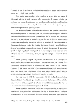 Constituição, que já previa, com o princípio da publicidade, o acesso aos documentos
como regra e o sigilo como exceção.
Com muitas determinações sobre ressalvas a serem feitas no acesso à
informação pública, e ainda versando sobre documentos de origem privada que
poderiam estar a cargo do estado caso esse considerasse tal necessidade, essa lei acabou
sendo conhecida como a “lei do sigilo”, em vez de fazer parte do conjunto legal que
embasa a transparência das ações do governo.
Em 18 de maio de 1995, a lei 9.05152 foi sancionada. Ela também é relacionada
a documentos públicos, já que dispõe sobre a expedição de certidões para a defesa de
direitos e esclarecimento de situações. A lei determina que “as certidões para a defesa de
direitos e esclarecimentos de situações, requeridas aos órgãos da administração
centralizada ou autárquica, às empresas públicas, às sociedades de economia mista e às
fundações públicas da União, dos Estados, do Distrito Federal e dos Municípios,
deverão ser expedidas no prazo improrrogável de quinze dias, contado do registro do
pedido no órgão expedidor”. No artigo 2º, ela afirma que é preciso dar esclarecimentos
referentes aos fins e às razões do pedido para requerir esse tipo de documentação do
estado.
A 9.051, portanto, não pode ser, portanto, considerada uma lei de acesso público
a informação, já que está diretamente ligada a direitos individuais dos cidadãos. Não
está baseada numa prerrogativa de publicidade do poder público, já que cobra do
cidadão o esclarecimento das causas e finalidades da requisição de um documento – ou
seja, a lei não parte do entendimento de que esse documento pertence ao público,
apenas abre um espaço para que ele possa ser requerido ao estado.
Em 4 de maio de 2000, foi sancionada a lei 131, conhecida como Lei de
Responsabilidade Fiscal (LRF), que “estabelece normas de finanças públicas voltadas
para a responsabilidade na gestão fiscal”. Em diversas literaturas e na mídia, ela por
vezes aparece como sendo a lei de transparência do Brasil.
A LRF determina, entre outras coisas, que “a responsabilidade na gestão fiscal
pressupõe a ação planejada e transparente, em que se previnem riscos e corrigem
desvios capazes de afetar o equilíbrio das contas públicas, mediante o cumprimento de
69
52 Disponível em http://www.planalto.gov.br/ccivil_03/Leis/L9051.htm. Acesso em Fev/2010.
 