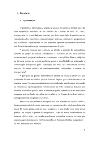 1. Introdução
1.1.Apresentação
O conceito de transparência, tal como é aplicado no campo da política, nasce de
uma apropriação metafórica de um conceito das Ciências da Terra. Na Física,
transparência é a propriedade dos materiais que têm a capacidade de permitir que se
veja através deles. Na política, essa propriedade é atribuída a instituições que permitem
que os cidadãos “vejam através” de suas estruturas, e possam assim tomar consciência
dos fluxos informacionais que transpassam os centros de poder.
A presente pesquisa tem a intenção de abordar o conceito de transparência,
advindo do campo da política, considerando a existência de um novo contexto
comunicacional, que provoca alterações profundas na esfera pública. Ela tem o objetivo
de dar uma resposta ao seguinte problema: como as possibilidades de informação e
comunicação inauguradas pelas tecnologias em rede, que transformam diversos
aspectos da esfera pública na contemporaneidade, influenciam a questão da
transparência?
A percepção de que tais transformações existem se baseia na observação dos
fenômenos de uma nova esfera pública, diferente daquela que existia no contexto da
mídia de massa. Com a descentralização proporcionada pelas tecnologias da informação
da comunicação e pela arquitetura comunicacional em rede, o espaço de discussão dos
assuntos de interesse público, onde a informação ganha o potencial de se transformar
em poder, sofre profundas alterações, que se refletem em diversas áreas da sociedade e,
consequentemente, nos processos políticos.
Trata-se de um período de ressignificação dos processos de decisão coletiva,
bem como das instituições e dos atores que, no contexto da esfera pública mediada pela
mídia de massa, protagonizavam esses processos. O que muda nessa nova esfera
pública, em relação à questão da transparência, é que os fluxos informacionais de
interesse público, antes concentrados em algumas instituições, como os governos, por
exemplo, agora transpassam a periferia das redes, de forma distribuída e independente –
ou pelo menos têm esse potencial.
7
 
