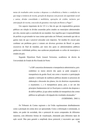 metas de resultados entre receitas e despesas e a obediência a limites e condições no
que tange a renúncia de receita, geração de despesas com pessoal, da seguridade social
e outras, dívidas consolidada e mobiliária, operações de crédito, inclusive por
antecipação de receita, concessão de garantia e inscrição em Restos a Pagar”.
Um aspecto importante da lei 131 é o fato de que ela responsabiliza gestores
públicos em relação às dividas assumidas pelos estados ou municípios administrados
por eles, mesmo após a conclusão de seu mandato. Isso significa que é responsabilidade
do prefeito ou governador ter suas contas aprovadas em Tribunal, mostrando que não se
gastou mais do que é possível arrecadar com impostos. Tal medida foi crucial para
combater um problema grave e comum em diversos governos do Brasil: os gastos
excessivos de final de mandato, por meio dos quais os administradores públicos
ganhavam visibilidade política, mas acabavam prejudicando os cofres de municípios e
estados do país.
Segundo Dijonilson Paulo Amaral Veríssimo, acadêmico de direito da
Universidade do Estado do Rio Grande do Norte:
“ a LRF concretiza diretamente a transparência administrativa, pois
estabelece os meios através dos quais se pode assegurar a
transparência da gestão fiscal, tais como o incentivo à participação
popular e realização de audiência públicas durante os processos de
elaboração e discussão dos planos, leis de diretrizes orçamentárias
e orçamentos. (...) A transparência passa, pois, a ser um dos
princípios fundamentais da Lei fiscal para o controle das despesas e
do déficit público, já que adota medidas de transparência das contas
públicas na aplicação e divulgação dos resultados alcançados.”
(VERÍSSIMO, 2005:1)
Os Tribunais de Contas regionais e da União regulamentam detalhadamente
como a prestação de contas deve ser apresentada. Como a informação é estruturada, os
dados, em poder da sociedade, têm o potencial de serem comparados de diferentes
maneiras, com diferentes formas de visualização, chamando para diferentes tipos de
ação social. Mas para garantir a amplitude desse potencial, é necessário que sejam
70
 
