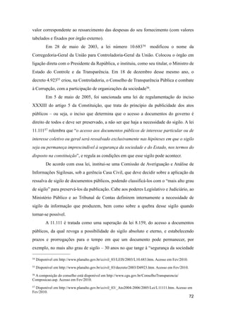 valor correspondente ao ressarcimento das despesas do seu fornecimento (com valores
tabelados e fixados por órgão externo).
Em 28 de maio de 2003, a lei número 10.68354 modificou o nome da
Corregedoria-Geral da União para Controladoria-Geral da União. Colocou o órgão em
ligação direta com o Presidente da República, e instituiu, como seu titular, o Ministro de
Estado do Controle e da Transparência. Em 18 de dezembro desse mesmo ano, o
decreto 4.92355 criou, na Controladoria, o Conselho de Transparência Pública e combate
à Corrupção, com a participação de organizações da sociedade56.
Em 5 de maio de 2005, foi sancionada uma lei de regulamentação do inciso
XXXIII do artigo 5 da Constituição, que trata do princípio da publicidade dos atos
públicos – ou seja, o inciso que determina que o acesso a documentos do governo é
direito de todos e deve ser preservado, a não ser que haja a necessidade do sigilo. A lei
11.11157 relembra que “o acesso aos documentos públicos de interesse particular ou de
interesse coletivo ou geral será ressalvado exclusivamente nas hipóteses em que o sigilo
seja ou permaneça imprescindível à segurança da sociedade e do Estado, nos termos do
disposto na constituição”, e regula as condições em que esse sigilo pode acontecr.
De acordo com essa lei, institui-se uma Comissão de Averiguação e Análise de
Informações Sigilosas, sob a gerência Casa Civil, que deve decidir sobre a aplicação da
ressalva de sigilo de documentos públicos, podendo classificá-los com o “mais alto grau
de sigilo” para preservá-los da publicação. Cabe aos poderes Legislativo e Judiciário, ao
Ministério Público e ao Tribunal de Contas definirem internamente a necessidade de
sigilo da informação que produzem, bem como sobre a quebra desse sigilo quando
tornar-se possível.
A 11.111 é tratada como uma superação da lei 8.159, do acesso a documentos
públicos, da qual revoga a possibilidade do sigilo absoluto e eterno, e estabelecendo
prazos e prorrogações para o tempo em que um documento pode permanecer, por
exemplo, no mais alto grau de sigilo – 30 anos no que tange à “segurança da sociedade
72
54 Disponível em http://www.planalto.gov.br/ccivil_03/LEIS/2003/L10.683.htm. Acesso em Fev/2010.
55 Disponível em http://www.planalto.gov.br/ccivil_03/decreto/2003/D4923.htm. Acesso em Fev/2010.
56 A composição do conselho está disponível em http://www.cgu.gov.br/ConselhoTransparencia/
Composicao.asp. Acesso em Fev/2010.
57 Disponível em http://www.planalto.gov.br/ccivil_03/_Ato2004-2006/2005/Lei/L11111.htm. Acesso em
Fev/2010.
 
