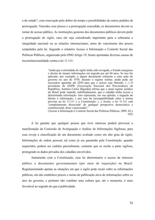 e do estado”, com renovação pelo dobro do tempo e possibilidades de outros pedidos de
prorrogação. Vencidos esse prazos e a prorrogação concedida, os documentos devem se
tornar de acesso público. As instituições gestoras dos documentos públicos devem pedir
a prorrogação do sigilo, caso ele seja considerado importante para a soberania a
integridade nacional ou as relações internacionais, antes do vencimento dos prazos
estipulados pela lei. Segundo o relatório Acesso à Informação e Controle Social das
Políticas Públicas, organizado pela ONG Artigo 19, foram apontadas diversas causas de
inconstitucionalidade contra a lei 11.111:
“ainda que a eternidade do sigilo tenha sido revogada, o Estado assegurou
o direito de manter informações em segredo por até 60 anos. Se isso for
aplicado, por exemplo, a algum documento referente a uma ação do
governo no ano de 1970, durante o regime militar, ainda pode ser
necessário aguardar até 2030 para que o acesso seja liberado. (...) O
presidente da ANPR [Associação Nacional dos Procuradores da
República, Antônio Carlos Bigonha] afirma que o atual regime jurídico
do Brasil pode impedir, indefinidamente, que o cidadão tenha acesso a
determinada informação. Isso representa, em sua opinião, a negação do
direito à informação, e por isso há incompatibilidade entre a norma
prevista na lei 11.111 e a Constituição. (...) Assim, a lei 11.111 está
‘completamente dissociada’ de qualquer perspectiva democrática e
constitucional, disse o procurador.”
(Acesso à Informação e Controle Social das Políticas Públicas, 2009: 43 e
102)
A lei garante que qualquer pessoa que tiver interesse poderá provocar a
manifestação da Comissão de Averiguação e Análise de Informações Sigilosas, para
essa reveja a classificação de um documento avaliado como em alto grau de sigilo.
Informações de ordem pessoal, tal como já era garantido pela Constituição, quando
requeridos, podem ser cedidos parcialmente, contanto que se oculte a parte sigilosa,
protegendo os dados privados dos cidadãos envolvidos.
Juntamente com a Constituição, essa lei determinaria o acesso de interesse
público a documentos governamentais (por meio de requisição) no Brasil.
Regulamentando apenas as situações em que o sigilo pode recair sobre as informações
públicas, ela não estabelece prazos e metas de publicação ativa de informações sobre os
atos do governo, e portanto não combate uma cultura que, até o momento, é mais
favorável ao segredo do que à publicidade.
73
 