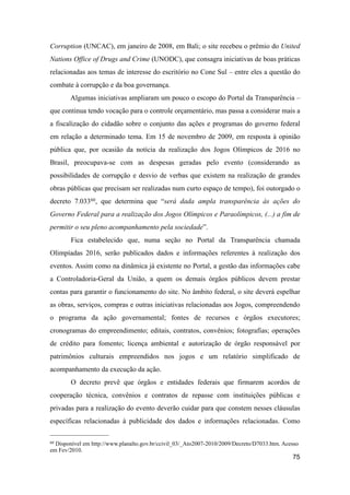 Corruption (UNCAC), em janeiro de 2008, em Bali; o site recebeu o prêmio do United
Nations Office of Drugs and Crime (UNODC), que consagra iniciativas de boas práticas
relacionadas aos temas de interesse do escritório no Cone Sul – entre eles a questão do
combate à corrupção e da boa governança.
Algumas iniciativas ampliaram um pouco o escopo do Portal da Transparência –
que continua tendo vocação para o controle orçamentário, mas passa a considerar mais a
a fiscalização do cidadão sobre o conjunto das ações e programas do governo federal
em relação a determinado tema. Em 15 de novembro de 2009, em resposta à opinião
pública que, por ocasião da notícia da realização dos Jogos Olímpicos de 2016 no
Brasil, preocupava-se com as despesas geradas pelo evento (considerando as
possibilidades de corrupção e desvio de verbas que existem na realização de grandes
obras públicas que precisam ser realizadas num curto espaço de tempo), foi outorgado o
decreto 7.03360, que determina que “será dada ampla transparência às ações do
Governo Federal para a realização dos Jogos Olímpicos e Paraolímpicos, (...) a fim de
permitir o seu pleno acompanhamento pela sociedade”.
Fica estabelecido que, numa seção no Portal da Transparência chamada
Olimpíadas 2016, serão publicados dados e informações referentes à realização dos
eventos. Assim como na dinâmica já existente no Portal, a gestão das informações cabe
a Controladoria-Geral da União, a quem os demais órgãos públicos devem prestar
contas para garantir o funcionamento do site. No âmbito federal, o site deverá espelhar
as obras, serviços, compras e outras iniciativas relacionadas aos Jogos, compreendendo
o programa da ação governamental; fontes de recursos e órgãos executores;
cronogramas do empreendimento; editais, contratos, convênios; fotografias; operações
de crédito para fomento; licença ambiental e autorização de órgão responsável por
patrimônios culturais empreendidos nos jogos e um relatório simplificado de
acompanhamento da execução da ação.
O decreto prevê que órgãos e entidades federais que firmarem acordos de
cooperação técnica, convênios e contratos de repasse com instituições públicas e
privadas para a realização do evento deverão cuidar para que constem nesses cláusulas
específicas relacionadas à publicidade dos dados e informações relacionadas. Como
75
60 Disponível em http://www.planalto.gov.br/ccivil_03/_Ato2007-2010/2009/Decreto/D7033.htm. Acesso
em Fev/2010.
 