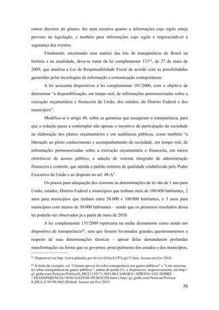 outros decretos do gênero, faz uma ressalva quanto a informações cujo sigilo esteja
previsto na legislação, e também para informações cujo sigilo é imprescindível à
segurança dos eventos.
Finalmente, encerrando essa análise das leis de transparência do Brasil na
história e na atualidade, deve-se tratar da lei complementar 13161, de 27 de maio de
2009, que atualiza a Lei de Responsabilidade Fiscal de acordo com as possibilidades
garantidas pelas tecnologias de informação e comunicação conteporâneas.
A lei acrecenta dispositivos à lei complementar 101/2000, com o objetivo de
determinar “a disponibilização, em tempo real, de informações pormenorizadas sobre a
execução orçamentária e financeira da União, dos estados, do Distrito Federal e dos
municípios”.
Modifica-se o artigo 48, sobre as garantias que asseguram a transparência, para
que a redação passe a contemplar não apenas o incentivo da participação da sociedade
na elaboração dos planos orçamentários e em audiências públicas, como também “a
liberação ao pleno conhecimento e acompanhamento da sociedade, em tempo real, de
informações pormenorizadas sobre a execução orçamentária e financeira, em meios
eletrônicos de acesso público; a adoção de sistema integrado de administração
financeira e controle, que atenda a padrão mínimo de qualidade estabelecido pelo Poder
Executivo da União e ao disposto no art. 48-A”.
Os prazos para adequação dos sistemas às determinações da lei são de 1 ano para
União, estados, Distrito Federal e municípios que tenham mais de 100.000 habitantes, 2
anos para municípios que tenham entre 50.000 e 100.000 habitantes, e 3 anos para
municípios com menos de 50.000 habitantes – sendo que os primeiros resultados dessa
lei poderão ser observados já a partir de maio de 2010.
A lei complementar 131/2009 repercutiu na mídia diretamente como sendo um
dispositivo de transparência62, sem que fossem levantados grandes questionamentos a
respeito de suas determinações técnicas – apesar delas demandarem profundas
transformações na forma que os governos, principalmente dos estados e dos municípios,
76
61 Disponível em http://www.planalto.gov.br/ccivil/leis/LCP/Lcp131.htm. Acesso em Fev/2010.
62 A título de exemplo, ver “Câmara aprova lei sobre transparência nos gastos públicos” e “Lula sanciona
lei sobre transparência de gastos públicos”, ambas do portal G1, e disponíveis, respectivamente, em http://
g1.globo.com/Noticias/Politica/0,,MUL1110171-5601,00-CAMARA+APROVA+LEI+SOBRE
+TRANSPARENCIA+NOS+GASTOS+PUBLICOS.html e http://g1.globo.com/Noticias/Politica/
0,,MUL1170198-5601,00.html. Acesso em Fev/2010.
 