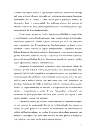 executam suas despesas públicas. A legislação prevê publicação de execuções em tempo
real, o que só é possível com a integração entre sistemas de administração financeira e
orçamentária com os sistemas a serem criados para a publicação imediata das
informações. Dada a heterogeneidade dos ambientes técnicos dos governos de
diferentes instâncias no Brasil, existe um grande desafio a ser cumprido para que haja a
plena realização das determinações dessa lei.
Faz-se recente, portanto, no Brasil, a ligação entre publicidade e transparência e
as possibilidades a serem ofertadas, para essas áreas, pelas tecnologias da informação e
comunicação e pela rede. Também é preciso considerar que, até a fase democrática
atual, os principais ciclos de investimento do Brasil aconteceram ou durante regimes
autoritários – como é o caso da Era Vargas e do regime militar –, ou por meio de bypass
do Poder Executivo sobre outras instituições da democracia – como aconteceu durante o
governo de Juscelino Kubitschek. Ou seja – o desafio de aliar crescimento econômico e
prosperidade com publicidade das ações do governo e prestação de contas ao cidadão é
recente e praticamente inédito na história brasileira.
A imposição de uma cultura de transparência, sendo contraposta à tradição das
práticas de governo do Brasil, oferece, sim, uma série de riscos. Para citar alguns deles:
a possível “judicialização” das políticas, que podem ficar presas num gargalo técnico e
jurídico marcado pelo detalhismo e pela formalidade; o deslocamento do foco das ações
políticas para a audiência externa, que pode causar uma certa “teatralização” do
governo; a legitimação do “medo de errar” por parte dos servidores públicos, com a
inibição do empreendedorismo, da inovação e da experimentação na administração
pública; e principalmente a criação de uma “transparência irrelevante”, com
mecanismos de participação pouco utilizados pelos cidadãos, que engessa o poder
público, mas não é ocupada pela sociedade.
Apesar disso, sabe-se que, técnica e institucionalmente, o estado brasileiro passa
por um momento de modernização. Investir na profissionalização dos serviços; na
redução dos gastos públicos e no aumento da produtividade; na implementação de
políticas públicas inovadoras e no combate à corrupção são medidas necessárias para
diminuir o descompasso que existe entre inovação na esfera privada e inovação na
esfera pública, e para assim ampliar a efetividade do governo.
77
 