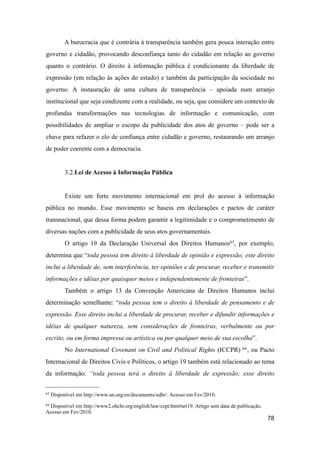 A burocracia que é contrária à transparência também gera pouca interação entre
governo e cidadão, provocando desconfiança tanto do cidadão em relação ao governo
quanto o contrário. O direito à informação pública é condicionante da liberdade de
expressão (em relação às ações do estado) e também da participação da sociedade no
governo. A instauração de uma cultura de transparência – apoiada num arranjo
institucional que seja condizente com a realidade, ou seja, que considere um contexto de
profundas transformações nas tecnologias de informação e comunicação, com
possibilidades de ampliar o escopo da publicidade dos atos de governo – pode ser a
chave para refazer o elo de confiança entre cidadão e governo, restaurando um arranjo
de poder coerente com a democracia.
3.2.Lei de Acesso à Informação Pública
Existe um forte movimento internacional em prol do acesso à informação
pública no mundo. Esse movimento se baseia em declarações e pactos de caráter
transnacional, que dessa forma podem garantir a legitimidade e o comprometimento de
diversas nações com a publicidade de seus atos governamentais.
O artigo 19 da Declaração Universal dos Direitos Humanos63, por exemplo,
determina que “toda pessoa tem direito à liberdade de opinião e expressão; este direito
inclui a liberdade de, sem interferência, ter opiniões e de procurar, receber e transmitir
informações e idéias por quaisquer meios e independentemente de fronteiras”.
Também o artigo 13 da Convenção Americana de Direitos Humanos inclui
determinação semelhante: “toda pessoa tem o direito à liberdade de pensamento e de
expressão. Esse direito inclui a liberdade de procurar, receber e difundir informações e
idéias de qualquer natureza, sem considerações de fronteiras, verbalmente ou por
escrito, ou em forma impressa ou artística ou por qualquer meio de sua escolha”.
No International Covenant on Civil and Political Rights (ICCPR) 64, ou Pacto
Internacional de Direitos Civis e Políticos, o artigo 19 também está relacionado ao tema
da informação: “toda pessoa terá o direito à liberdade de expressão; esse direito
78
63 Disponível em http://www.un.org/en/documents/udhr/. Acesso em Fev/2010.
64 Disponível em http://www2.ohchr.org/english/law/ccpr.htm#art19. Artigo sem data de publicação.
Acesso em Fev/2010.
 