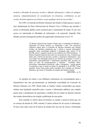 incluirá a liberdade de procurar, receber e difundir informações e idéias de qualquer
natureza, independentemente de considerações de fronteiras, verbalmente ou por
escrito, de forma impressa ou artística, ou por qualquer meio de sua escolha”.
Em 1999, a Comissão de Direitos Humanos das Nações Unidas passou a acatar a
uma interpretação do Pacto Internacional de Direitos Civis e Políticos que entende o
acesso à informação pública como essencial para a manutenção do artigo 19, por esse
acesso ser relacionado às liberdades de informação e de expressão. Segundo Toby
Mendel, gerente do programa jurídico da organização internacional Article 19:
“O Relator Especial das Nações Unidas para a Liberdade de Opinião e
Expressão foi muito incisivo ao mencionar o fato. Em sucessivos
relatórios anuais para a Comissão de Direitos Humanos das Nações
Unidas, ele declarou claramente que o direito a acessar informações
garantido pelas autoridades públicas é protegido pelo Artigo 19 do
ICCPR, como o seguinte trecho do seu relatório em 1999 demonstra: ‘o
Relator Especial expressa mais uma vez seu ponto de vista, e enfatiza que
todos tem o direito de procurar, receber e comunicar informações e que
isso impõe uma obrigação positiva aos Estados de assegurar o acesso a
informação, particularmente à informação guardada pelo governo em
todos os tipos de armazenamento e sistemas – incluindo filme,
microfilme, capacidades eletrônicas, vídeo e fotografias – sujeita apenas
às restrições a que se refere no artigo 19, parágrafo 3, do ICCPR’. Essas
opiniões foram bem-vindas pelos membros da Comissão de Direitos
Humanos, que inclui 53 membros de estados das Nações Unidas”.
(MENDEL, p. 2)
As opiniões do relator e sua influência culminaram em recomendações para a
transparência dos atos governamentais na declaração consolidada da Comissão de
Direitos Humanos em 1999. Desde então as Nações Unidas recomendam que países
tenham uma legislação específica para o acesso a informações públicas, que estipule
prazos para o atendimento de requisições e também dê um caráter de abertura máxima
dos estados democráticos em relação a publicação de suas ações.
Para entender os efeitos desse movimento no mundo, é possível notar que, em
no começo da década de 1990, somente 13 países tinham leis de acesso à informação.
20 anos mais tarde, mais de 85 países do mundo têm suas leis de acesso à informação
79
 