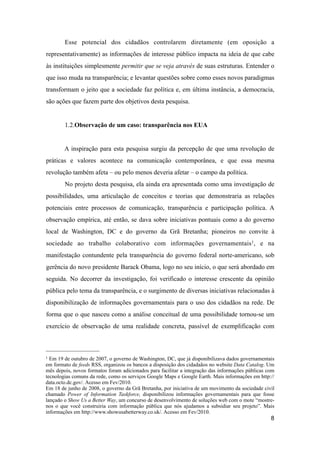 Esse potencial dos cidadãos controlarem diretamente (em oposição a
representativamente) as informações de interesse público impacta na ideia de que cabe
às instituições simplesmente permitir que se veja através de suas estruturas. Entender o
que isso muda na transparência; e levantar questões sobre como esses novos paradigmas
transformam o jeito que a sociedade faz política e, em última instância, a democracia,
são ações que fazem parte dos objetivos desta pesquisa.
1.2.Observação de um caso: transparência nos EUA
A inspiração para esta pesquisa surgiu da percepção de que uma revolução de
práticas e valores acontece na comunicação contemporânea, e que essa mesma
revolução também afeta – ou pelo menos deveria afetar – o campo da política.
No projeto desta pesquisa, ela ainda era apresentada como uma investigação de
possibilidades, uma articulação de conceitos e teorias que demonstraria as relações
potenciais entre processos de comunicação, transparência e participação política. A
observação empírica, até então, se dava sobre iniciativas pontuais como a do governo
local de Washington, DC e do governo da Grã Bretanha; pioneiros no convite à
sociedade ao trabalho colaborativo com informações governamentais1, e na
manifestação contundente pela transparência do governo federal norte-americano, sob
gerência do novo presidente Barack Obama, logo no seu início, o que será abordado em
seguida. No decorrer da investigação, foi verificado o interesse crescente da opinião
pública pelo tema da transparência, e o surgimento de diversas iniciativas relacionadas à
disponibilização de informações governamentais para o uso dos cidadãos na rede. De
forma que o que nasceu como a análise conceitual de uma possibilidade tornou-se um
exercício de observação de uma realidade concreta, passível de exemplificação com
8
1 Em 19 de outubro de 2007, o governo de Washington, DC, que já disponibilizava dados governamentais
em formato de feeds RSS, organizou os bancos a disposição dos cidadaãos no website Data Catalog. Um
mês depois, novos formatos foram adicionados para facilitar a integração das informações públicas com
tecnologias comuns da rede, como os serviços Google Maps e Google Earth. Mais informações em http://
data.octo.dc.gov/. Acesso em Fev/2010.
Em 18 de junho de 2008, o governo da Grã Bretanha, por iniciativa de um movimento da sociedade civil
chamado Power of Information Taskforce, disponibilizou informações governamentais para que fosse
lançado o Show Us a Better Way, um concurso de desenvolvimento de soluções web com o mote “mostre-
nos o que você construiria com informação pública que nós ajudamos a subsidiar seu projeto”. Mais
informações em http://www.showusabetterway.co.uk/. Acesso em Fev/2010.
 