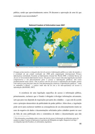 pública, sendo que aproximadamente outros 30 discutem a aprovação de uma lei que
contemple essas necessidades65.
O mapa acima mostra a situação das leis de acesso à informação pública ao redor do mundo, e
é resultado de um estudo realizado em 2006 pela organização internacional Privacy
Information (entitulado Freedom of Information Around the World 2006: A Global Survey of
Access to Government Information Laws). Os países mais escuros têm uma legislação nacional
compreensiva e em funcionamento para o acesso a informações públicas. Em cores
gradativamente mais claras, vêm os países com leis de acesso à informação decretadas, países
com esforços para decretar uma lei com determinações relativas à informações públicas – onde
se enquadra o Brasil – e países onde não há lei (ou a lei não-operantes) de acesso à
informação (BANISAR, 2007).
A existência de uma legislação específica de acesso à informação pública,
primeiramente, esclarece que o Estado é obrigado à divulgar informações ativamente,
sem que para isso dependa de requisições por parte dos cidadãos – o que está de acordo
com o princípio democrático da publicidade do poder público. Além disso, a legislação
pode servir para esclarecer também as consequências do seu descumprimento (tanto no
caso da negativa de dados e documentações solicitados pelos cidadãos quanto no caso
da falta de uma publicação ativa e sistemática de dados e documentações que não
80
65 Há informações consolidadas sobre o status das leis de acesso à informação em diferentes países do
mundo no artigo Freedom of Information Legislation da Wikipedia em inglês. Disponível em http://
en.wikipedia.org/wiki/Freedom_of_information_legislation.
 