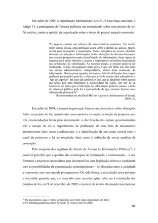 Em Julho de 2009, a organização internacional Article 19 (seu braço nacional, a
Artigo 19, é participante do Fórum) publicou um memorando sobre esse projeto de lei.
Na análise, consta a opinião da organização sobre o status do projeto naquele momento:
“O projeto contam um número de características positivas. Ele inclui,
entre outras coisas, uma definição clara sobre o direito ao acesso, prazos
curtos para responder a requisições, fortes provisões de avisos, absoluta
abertura em relação à informações sobre violações de direitos humanos,
um sistema progressivo para classificação de informações, boas regras de
sanções para quem obstruir o acesso e importantes extensões da proteção
aos defensores da informação. Ao mesmo tempo, o projeto poderia ser
melhorado. Nossa preocupação mais séria é que ele falhe em não criar
um corpo administrativo independente, como uma comissão de
informação. Outras preocupações incluem a falta de definição dos corpos
públicos governados pela lei, o fato que a lei de acesso não sobrepõe-se a
“leis de segredo” em caso de conflito, o fato que as decisões sobre acesso
são feitas por uma referência à necessidade de sigilo, em vez de se
basearem no dano que a liberação da informação poderia causar, a falta
de interesse público pela lei a necessidade de que existam formas mais
robustas de promovê-la”
(Memorandum on the Draft Bill on Access to Information of Brazil,
2009: 2).
Em julho de 2009, a mesma organização lançou um comentário sobre alterações
feitas no projeto de lei, entendendo como positiva a complementação da proposta com
três recomendações feitas pelo memorando: a clarificação dos corpos governamentais
sob o escopo da lei, o requerimento de publicação de uma lista de documentos
anteriormente tidos como confidenciais, e a identificação de um corpo central com o
papel de promover a lei na sociedade, bem como a definição de novas medidas de
promoção.
Pelo conjunto dos registros do Fórum de Acesso às Informações Públicas70, é
possível perceber que a questão das tecnologias de informação e comunicação – e dos
formatos e processos necessários para incorporá-las uma legislação efetiva e condizente
com as possibilidades de comunicação contemporâneas – foi discutida entre a sociedade
e o governo, mas sem grande protagonismo. De toda forma, a articulação entre governo
e sociedade garantiu que, em uma das mais recentes ações relativas à tramitação dos
projetos de lei, em 9 de dezembro de 2009, o parecer do relator do projeto incorporasse
82
70 Os documentos, atas e vídeos de reuniões do Fórum estão disponíveis em http://
www.informacaopublica.org.br/?q=node/18. Acesso em Fev/2010.
 