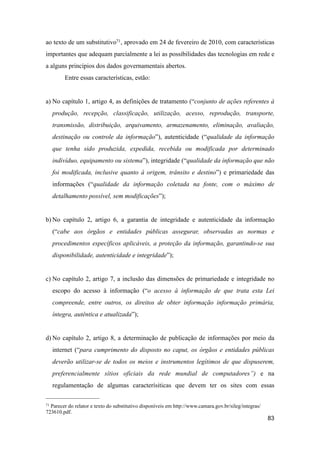 ao texto de um substitutivo71, aprovado em 24 de fevereiro de 2010, com características
importantes que adequam parcialmente a lei as possibilidades das tecnologias em rede e
a alguns princípios dos dados governamentais abertos.
Entre essas características, estão:
a) No capítulo 1, artigo 4, as definições de tratamento (“conjunto de ações referentes à
produção, recepção, classificação, utilização, acesso, reprodução, transporte,
transmissão, distribuição, arquivamento, armazenamento, eliminação, avaliação,
destinação ou controle da informação”), autenticidade (“qualidade da informação
que tenha sido produzida, expedida, recebida ou modificada por determinado
indivíduo, equipamento ou sistema”), integridade (“qualidade da informação que não
foi modificada, inclusive quanto à origem, trânsito e destino”) e primariedade das
informações (“qualidade da informação coletada na fonte, com o máximo de
detalhamento possível, sem modificações”);
b) No capítulo 2, artigo 6, a garantia de integridade e autenticidade da informação
(“cabe aos órgãos e entidades públicas assegurar, observadas as normas e
procedimentos específicos aplicáveis, a proteção da informação, garantindo-se sua
disponibilidade, autenticidade e integridade”);
c) No capítulo 2, artigo 7, a inclusão das dimensões de primariedade e integridade no
escopo do acesso à informação (“o acesso à informação de que trata esta Lei
compreende, entre outros, os direitos de obter informação informação primária,
íntegra, autêntica e atualizada”);
d) No capítulo 2, artigo 8, a determinação de publicação de informações por meio da
internet (“para cumprimento do disposto no caput, os órgãos e entidades públicas
deverão utilizar-se de todos os meios e instrumentos legítimos de que dispuserem,
preferencialmente sítios oficiais da rede mundial de computadores”) e na
regulamentação de algumas caracterísiticas que devem ter os sites com essas
83
71 Parecer do relator e texto do substitutivo disponíveis em http://www.camara.gov.br/sileg/integras/
723610.pdf.
 