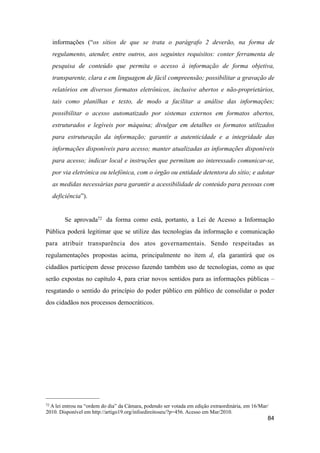 informações (“os sítios de que se trata o parágrafo 2 deverão, na forma de
regulamento, atender, entre outros, aos seguintes requisitos: conter ferramenta de
pesquisa de conteúdo que permita o acesso à informação de forma objetiva,
transparente, clara e em linguagem de fácil compreensão; possibilitar a gravação de
relatórios em diversos formatos eletrônicos, inclusive abertos e não-proprietários,
tais como planilhas e texto, de modo a facilitar a análise das informações;
possibilitar o acesso automatizado por sistemas externos em formatos abertos,
estruturados e legíveis por máquina; divulgar em detalhes os formatos utilizados
para estruturação da informação; garantir a autenticidade e a integridade das
informações disponíveis para acesso; manter atualizadas as informações disponíveis
para acesso; indicar local e instruções que permitam ao interessado comunicar-se,
por via eletrônica ou telefônica, com o órgão ou entidade detentora do sítio; e adotar
as medidas necessárias para garantir a acessibilidade de conteúdo para pessoas com
deficiência”).
Se aprovada72 da forma como está, portanto, a Lei de Acesso a Informação
Pública poderá legitimar que se utilize das tecnologias da informação e comunicação
para atribuir transparência dos atos governamentais. Sendo respeitadas as
regulamentações propostas acima, principalmente no ítem d, ela garantirá que os
cidadãos participem desse processo fazendo também uso de tecnologias, como as que
serão expostas no capítulo 4, para criar novos sentidos para as informações públicas –
resgatando o sentido do princípio do poder público em público de consolidar o poder
dos cidadãos nos processos democráticos.
84
72 A lei entrou na “ordem do dia” da Câmara, podendo ser votada em edição extraordinária, em 16/Mar/
2010. Disponível em http://artigo19.org/infoedireitoseu/?p=456. Acesso em Mar/2010.
 