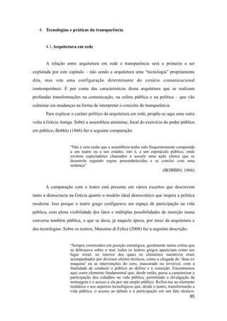 4. Tecnologias e práticas da transparência
4.1.Arquitetura em rede
A relação entre arquitetura em rede e transparência será a primeira a ser
explorada por este capítulo – não sendo a arquitetura uma “tecnologia” propriamente
dita, mas sim uma configuração determinante do cenário comunicacional
contemporâneo. É por conta das características dessa arquitetura que se realizam
profundas transformações na comunicação, na esfera pública e na política – que vão
culminar em mudanças na forma de interpretar o conceito de transparência.
Para explicar o caráter político da arquitetura em rede, propõe-se aqui uma outra
volta à Grécia Antiga. Sobre a assembleia ateniense, local do exercício do poder público
em público, Bobbio (1866) faz a seguinte comparação:
“Não é sem razão que a assembleia tenha sido frequentemente comparada
a um teatro ou a um estádio, isto é, a um espetáculo público, onde
existem espectadores chamados a assistir uma ação cênica que se
desenrola segundo regras preestabelecidas e se conclui com uma
sentença”
(BOBBIO, 1866)
A comparação com o teatro está presente em vários excertos que descrevem
tanto a democracia na Grécia quanto o modelo ideal democrático que inspira a política
moderna. Isso porque o teatro grego configurava um espaço de participação na vida
pública, com plena visibilidade dos fatos e múltiplas possibilidades de inserção numa
conversa também pública, o que se dava, já naquela época, por meio da arquitetura e
das tecnologias. Sobre os teatros, Massimo di Felice (2008) faz a seguinte descrição:
“Sempre construídos em posição estratégica, geralmente numa colina que
se debruçava sobre o mar, todos os teatros gregos apareciam como um
lugar irreal, no interior dos quais os elementos narrativos eram
acompanhados por diversos efeitos técnicos, como a chegada do ‘deus ex
maquina’ ou as intervenções do coro, mascarado ou invisível, com a
finalidade de conduzir o público ao delírio e à comoção. Encontramos
aqui outro elemento fundamental que, desde então, passa a caracterizar a
participação dos cidadãos na vida pública, permitindo a divulgação da
mensagem e o acesso a ela por um amplo público. Refiro-me ao elemento
midiático e aos aspectos tecnológicos que, desde o teatro, transformarão a
vida pública, o acesso ao debate e à participação em um fato técnico-
85
 