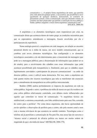 comunicativo. (...) A própria forma arquitetônica do teatro, que permitia
uma visão plena de qualquer ponto, e sua acústica, que possibilitava ouvir
igualmente de qualquer distância, demonstram, ao contrário do
pensamento comum, como a comunicação, mais que elemento externo, se
constitui em fator propiciador que permite a realização da troca pública e
funda o público enquanto o insere numa arquitetura comunicativa real”
(FELICE, 2008:20)
A arquitetura e os elementos tecnológicos eram responsáveis por criar, na
comunicação direta que acontecia dentro do teatro grego, as condições necessárias para
que os espectadores entendessem a mensagem, fossem envolvidos por ela e
participassem da experiência.
Numa analogia possível, a arquitetura em rede inaugura, em relação ao encontro
presencial direito ou à mídia de massa, um novo modelo comunicacional, que se
combina com novos elementos tecnológicos. Sua configuração e os elementos
tecnológicos associados a ela são determinantes para a transmissão da mensagem (que
pode ser a mensagem pública), para a disseminação de informações (que podem ser as
do estado), para o envolvimento dos cidadãos com essas informações (que pode
acontecer possibilitado pela transparência) e, finalmente, para que os cidadãos sejam
legitimamente convidados a participarem do processo comunicacional – ou então do
discurso público, como é cabível numa democracia. Por isso, tanto a arquitetura em
rede quanto muitos dos recursos tecnológicos que nela se manifestam são essenciais
para o entendimento da transparência na esfera pública interconectada.
Benkler (2006) analisa profundamente os impactos da arquitetura em rede na
esfera pública. Segundo o autor, o problema da mídia de massa era que ela resultava em
uma esfera pública relativamente controlada, com debates muito influenciados por
aqueles que controlam os meios de comunicação. “A arquitetura técnica era
unidirecional, a estrutura concentrada, com links unidirecionais para seus fins, correndo
do centro para a periferia”. Por conta dessa arquitetura, não havia oportunidade de
enviar opiniões e observações da periferia para o centro, não pelo mesmo canal e nem
com a mesma relevância do que acontecia no sentido contrário. Tecnologias como o
telefone até já permitiam a comunicação de fim para fim, mas nesse tipo de conversa o
“alcance social e potencial de eficácia política era menor em muitas ordens de
magnitude do que o da mídia de massa” (BENKLER, 2006:179).
86
 