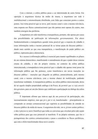 Com a internet, a esfera pública passa a ser determinada de outra forma. Em
oposição à arquitetura técnica da mídia de massa, a arquitetura em rede é
multidirecional e estruturalmente distribuída, com links que conectam pontos a outros
pontos. Isso torna possível que se envie, pelo mesmo canal e com a mesma relevância,
uma resposta aos fluxos comunicacionais que não partem mais apenas do centro, mas
também emergem das periferias.
A arquitetura em rede transforma a transparência, portanto, não apenas por causa
das possibilidades de publicação de informações governamentais. Ela altera
fundamentalmente a transparência quando torna possível que a resposta do cidadão à
essas informações tenha o mesmo potencial de se tornar pauta do discurso público –
dando mais sentido ao que essa transparência, a manifestação do poder público em
público, representa para a democracia.
Se o acesso à informação pública é essencial para manter equilibrados os pilares
de um sistema democrático, manifestando o entendimento de que o poder desse sistema
emana do cidadão, e não do próprio sistema; no contexto da esfera pública
interconectada, a transparência torna possível que o cidadão não apenas tome posse da
informação pública que lhe pertence, como transforme-a em novas inserções no
discurso público – inserções que chegarão ao público, potencialmente, pelo mesmo
canal, com a mesma relevância, com a mesma chance de mobilização, podendo
transformar realidades. A transparência pública, na esfera pública interconectada, deixa
de ser aquela simples propriedade análoga à da Física, de permitir que se veja através
dos governos, para ser um dos fatores que viabilizam a participação no diálogo da esfera
pública.
É importante afirmar que trata-se aqui de um potencial de participação, não
necessariamente empírico, mas que já é, por si só, transformador – principalmente se
comparado ao arranjo comunicacional que suprimia as possibilidades de entrada no
discurso público da mídia de massa. A arquitetura da rede, em si, já tem caráter político,
e não é preciso (e nem é benéfico) que todas as conversas que circulam pela rede sejam
sobre política para que esse potencial se manifeste. É na própria estrutura, que tira o
protagonismo dos centros comunicacionais e passa a considerar os fluxos periféricos,
que está o efeito transformador desse novo cenário.
87
 