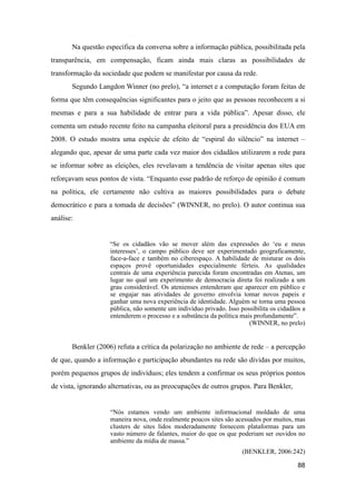 Na questão específica da conversa sobre a informação pública, possibilitada pela
transparência, em compensação, ficam ainda mais claras as possibilidades de
transformação da sociedade que podem se manifestar por causa da rede.
Segundo Langdon Winner (no prelo), “a internet e a computação foram feitas de
forma que têm consequências significantes para o jeito que as pessoas reconhecem a si
mesmas e para a sua habilidade de entrar para a vida pública”. Apesar disso, ele
comenta um estudo recente feito na campanha eleitoral para a presidência dos EUA em
2008. O estudo mostra uma espécie de efeito de “espiral do silêncio” na internet –
alegando que, apesar de uma parte cada vez maior dos cidadãos utilizarem a rede para
se informar sobre as eleições, eles revelavam a tendência de visitar apenas sites que
reforçavam seus pontos de vista. “Enquanto esse padrão de reforço de opinião é comum
na política, ele certamente não cultiva as maiores possibilidades para o debate
democrático e para a tomada de decisões” (WINNER, no prelo). O autor continua sua
análise:
“Se os cidadãos vão se mover além das expressões do ‘eu e meus
interesses’, o campo público deve ser experimentado geograficamente,
face-a-face e também no ciberespaço. A habilidade de misturar os dois
espaços provê oportunidades especialmente férteis. As qualidades
centrais de uma experiência parecida foram encontradas em Atenas, um
lugar no qual um experimento de democracia direta foi realizado a um
grau considerável. Os atenienses entenderam que aparecer em público e
se engajar nas atividades de governo envolvia tomar novos papeis e
ganhar uma nova experiência de identidade. Alguém se torna uma pessoa
pública, não somente um indivíduo privado. Isso possibilita os cidadãos a
entenderem o processo e a substância da política mais profundamente”.
(WINNER, no prelo)
Benkler (2006) refuta a crítica da polarização no ambiente de rede – a percepção
de que, quando a informação e participação abundantes na rede são dividas por muitos,
porém pequenos grupos de indivíduos; eles tendem a confirmar os seus próprios pontos
de vista, ignorando alternativas, ou as preocupações de outros grupos. Para Benkler,
“Nós estamos vendo um ambiente informacional moldado de uma
maneira nova, onde realmente poucos sites são acessados por muitos, mas
clusters de sites lidos moderadamente fornecem plataformas para um
vasto número de falantes, maior do que os que poderiam ser ouvidos no
ambiente da mídia de massa.”
(BENKLER, 2006:242)
88
 
