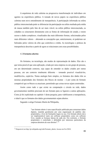 A arquitetura de rede culmina na progressiva transformação de indivíduos em
agentes na experiência pública. A tomada de novos papeis na experiência pública
culmina num novo entendimento de transparência. A participação informada na esfera
pública interconectada pode se diferenciar da participação na esfera mediada pela mídia
de massa também pelo fato de ser mais viável, na esfera pública interconectada, os
cidadãos se conectarem diretamente com as fontes de informação do estado, e terem
acesso a dados complexos, visualizados das mais diferentes formas, selecionadas pelos
mais diferentes valores – alterando as concepções que, anteriormente, só poderiam ser
balizadas pelos valores da elite que controlava a mídia. As tecnologias e práticas da
transparência descritas a partir de agora se relacionam com essas possibilidades.
4.2.Formatos abertos
Os formatos, na tecnologia, são modos de representação de dados. Eles são o
que torna possível que uma aplicação, criada por uma empresa ou um grupo de pessoas,
em um determinado contexto, seja capaz de entender os dados criados por outras
pessoas, em um contexto totalmente diferente – tornando possível visualizá-los,
modificá-los, copiá-los. Numa analogia bem simples, os formatos dos dados têm as
mesmas propriedades dos formatos dos blocos de montar – é por conta do formato
compatível que os blocos se encaixam, permitindo que coisas novas sejam construídas.
Assim como tudo o que existe na computação e circula na rede, dados
governamentais também precisam de um formato para se ligarem a outras aplicações.
Como já foi explicitado no capítulo 1 desta pesquisa, para viabilizarem a transparência,
o ideal é que os formatos dos dados governamentais sejam abertos.
Segundo o artigo Formato Aberto da Wikipedia,
“um formato aberto é uma especificação publicada para armazenar dados
digitais, mantida geralmente por uma organização de padrões não-
proprietária, e livre de limitações legais no uso. Um formato aberto deve
ser implementável tanto em software proprietário como em software
livre, usando as licenças típicas de cada um. Em contraste, o formato
proprietário é controlado e defendido por interesses particulares da
empresa detentora de seus direitos”.73
89
73 Disponível em http://pt.wikipedia.org/wiki/Formato_aberto. Acesso em Fev/2010.
 