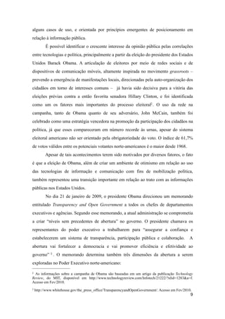 alguns casos de uso, e orientada por princípios emergentes de posicionamento em
relação à informação pública.
É possível identificar o crescente interesse da opinião pública pelas correlações
entre tecnologias e política, principalmente a partir da eleição do presidente dos Estados
Unidos Barack Obama. A articulação de eleitores por meio de redes sociais e de
dispositivos de comunicação móveis, altamente inspirada no movimento grassroots –
prevendo a emergência de manifestações locais, direcionadas pela auto-organização dos
cidadãos em torno de interesses comuns – já havia sido decisiva para a vitória das
eleições prévias contra a então favorita senadora Hillary Clinton, e foi identificada
como um os fatores mais importantes do processo eleitoral2. O uso da rede na
campanha, tanto de Obama quanto de seu adversário, John McCain, também foi
celebrado como uma estratégia vencedora na promoção da participação dos cidadãos na
política, já que esses compareceram em número recorde às urnas, apesar do sistema
eleitoral americano não ser orientado pela obrigatoriedade do voto. O índice de 61,7%
de votos válidos entre os potenciais votantes norte-americanos é o maior desde 1968.
Apesar de tais acontecimentos terem sido motivados por diversos fatores, o fato
é que a eleição de Obama, além de criar um ambiente de otimismo em relação ao uso
das tecnologias de informação e comunicação com fins de mobilização política,
também representou uma transição importante em relação ao trato com as informações
públicas nos Estados Unidos.
No dia 21 de janeiro de 2009, o presidente Obama direcionou um memorando
entitulado Transparency and Open Government a todos os chefes de departamentos
executivos e agências. Segundo esse memorando, a atual administração se comprometia
a criar “níveis sem precedentes de abertura” no governo. O presidente chamava os
representantes do poder executivo a trabalharem para “assegurar a confiança e
estabelecerem um sistema de transparência, participação pública e colaboração. A
abertura vai fortalecer a democracia e vai promover eficiência e efetividade ao
governo” 3 . O memorando determina também três dimensões da abertura a serem
exploradas no Poder Executivo norte-americano:
9
2 As informações sobre a campanha de Obama são baseadas em um artigo da publicação Technology
Review, do MIT, disponível em http://www.technologyreview.com/Infotech/21222/?nlid=1283&a=f.
Acesso em Fev/2010.
3 http://www.whitehouse.gov/the_press_office/TransparencyandOpenGovernment/. Acesso em Fev/2010.
 