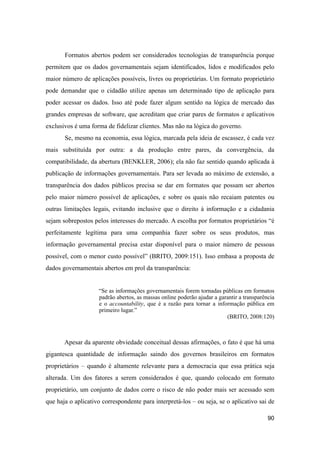 Formatos abertos podem ser considerados tecnologias de transparência porque
permitem que os dados governamentais sejam identificados, lidos e modificados pelo
maior número de aplicações possíveis, livres ou proprietárias. Um formato proprietário
pode demandar que o cidadão utilize apenas um determinado tipo de aplicação para
poder acessar os dados. Isso até pode fazer algum sentido na lógica de mercado das
grandes empresas de software, que acreditam que criar pares de formatos e aplicativos
exclusivos é uma forma de fidelizar clientes. Mas não na lógica do governo.
Se, mesmo na economia, essa lógica, marcada pela ideia de escassez, é cada vez
mais substituída por outra: a da produção entre pares, da convergência, da
compatibilidade, da abertura (BENKLER, 2006); ela não faz sentido quando aplicada à
publicação de informações governamentais. Para ser levada ao máximo de extensão, a
transparência dos dados públicos precisa se dar em formatos que possam ser abertos
pelo maior número possível de aplicações, e sobre os quais não recaiam patentes ou
outras limitações legais, evitando inclusive que o direito à informação e a cidadania
sejam sobrepostos pelos interesses do mercado. A escolha por formatos proprietários “é
perfeitamente legítima para uma companhia fazer sobre os seus produtos, mas
informação governamental precisa estar disponível para o maior número de pessoas
possível, com o menor custo possível” (BRITO, 2009:151). Isso embasa a proposta de
dados governamentais abertos em prol da transparência:
“Se as informações governamentais forem tornadas públicas em formatos
padrão abertos, as massas online poderão ajudar a garantir a transparência
e o accountability, que é a razão para tornar a informação pública em
primeiro lugar.”
(BRITO, 2008:120)
Apesar da aparente obviedade conceitual dessas afirmações, o fato é que há uma
gigantesca quantidade de informação saindo dos governos brasileiros em formatos
proprietários – quando é altamente relevante para a democracia que essa prática seja
alterada. Um dos fatores a serem considerados é que, quando colocado em formato
proprietário, um conjunto de dados corre o risco de não poder mais ser acessado sem
que haja o aplicativo correspondente para interpretá-los – ou seja, se o aplicativo sai de
90
 