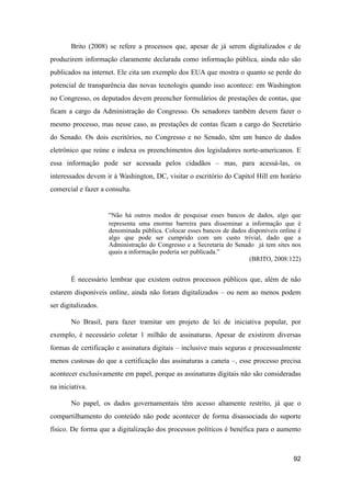 Brito (2008) se refere a processos que, apesar de já serem digitalizados e de
produzirem informação claramente declarada como informação pública, ainda não são
publicados na internet. Ele cita um exemplo dos EUA que mostra o quanto se perde do
potencial de transparência das novas tecnologis quando isso acontece: em Washington
no Congresso, os deputados devem preencher formulários de prestações de contas, que
ficam a cargo da Administração do Congresso. Os senadores também devem fazer o
mesmo processo, mas nesse caso, as prestações de contas ficam a cargo do Secretário
do Senado. Os dois escritórios, no Congresso e no Senado, têm um banco de dados
eletrônico que reúne e indexa os preenchimentos dos legisladores norte-americanos. E
essa informação pode ser acessada pelos cidadãos – mas, para acessá-las, os
interessados devem ir à Washington, DC, visitar o escritório do Capitol Hill em horário
comercial e fazer a consulta.
“Não há outros modos de pesquisar esses bancos de dados, algo que
representa uma enorme barreira para disseminar a informação que é
denominada pública. Colocar esses bancos de dados disponíveis online é
algo que pode ser cumprido com um custo trivial, dado que a
Administração do Congresso e a Secretaria do Senado já tem sites nos
quais a informação poderia ser publicada.”
(BRITO, 2008:122)
É necessário lembrar que existem outros processos públicos que, além de não
estarem disponíveis online, ainda não foram digitalizados – ou nem ao menos podem
ser digitalizados.
No Brasil, para fazer tramitar um projeto de lei de iniciativa popular, por
exemplo, é necessário coletar 1 milhão de assinaturas. Apesar de existirem diversas
formas de certificação e assinatura digitais – inclusive mais seguras e processualmente
menos custosas do que a certificação das assinaturas a caneta –, esse processo precisa
acontecer exclusivamente em papel, porque as assinaturas digitais não são consideradas
na iniciativa.
No papel, os dados governamentais têm acesso altamente restrito, já que o
compartilhamento do conteúdo não pode acontecer de forma disassociada do suporte
físico. De forma que a digitalização dos processos políticos é benéfica para o aumento
92
 