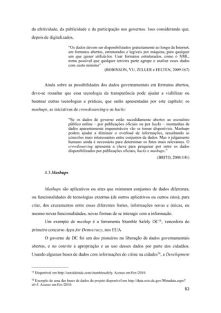da efetividade, da publicidade e da participação nos governos. Isso considerando que,
depois de digitalizados,
“Os dados devem ser disponibilizados gratuitamente ao longo da Internet,
em formatos abertos, estruturados e legíveis por máquina, para qualquer
um que quiser utilizá-los. Usar formatos estruturados, como o XML,
torna possível que qualquer terceira parte agrupe e analize esses dados
com custo mínimo”
(ROBINSON, YU, ZELLER e FELTEN, 2009:167)
Ainda sobre as possibilidades dos dados governamentais em formatos abertos,
deve-se ressaltar que essa tecnologia da transparência pode ajudar a viabilizar ou
baratear outras tecnologias e práticas, que serão apresentadas por este capítulo: os
mashups, as iniciativas de crowdsourcing e os hacks:
“Se os dados de governo estão sucedidamente abertos ao escrutínio
público online – por publicações oficiais ou por hacks – montanhas de
dados aparentemente impenetráveis vão se tornar disponíveis. Mashups
podem ajudar a diminuir o overload de informações, ressaltando as
conexões mais interessantes entre conjuntos de dados. Mas o julgamento
humano ainda é necessário para determinar os fatos mais relevantes. O
crowdsourcing apresenta a chave para pesquisar por entre os dados
disponibilizados por publicações oficiais, hacks e mashups.”
(BRITO, 2008:141)
4.3.Mashups
Mashups são aplicativos ou sites que misturam conjuntos de dados diferentes,
ou funcionalidades de tecnologias externas (de outros aplicativos ou outros sites), para
criar, dos cruzamentos entre essas diferentes fontes, informações novas e únicas, ou
mesmo novas funcionalidades, novas formas de se interagir com a informação.
Um exemplo de mashup é a ferramenta Stumble Safely DC75, vencedora do
primeiro concurso Apps for Democracy, nos EUA.
O governo de DC foi um dos pioneiros na liberação de dados governamentais
abertos, e no convite à apropriação e ao uso desses dados por parte dos cidadãos.
Usando algumas bases de dados com informações do crime na cidades76, a Development
93
75 Disponível em http://outsideindc.com/stumblesafely. Acesso em Fev/2010.
76 Exemplo de uma das bases de dados do projeto disponível em http://data.octo.dc.gov/Metadata.aspx?
id=3. Acesso em Fev/2010.
 