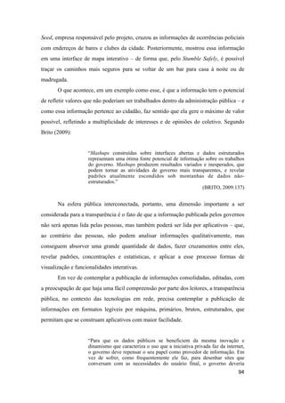Seed, empresa responsável pelo projeto, cruzou as informações de ocorrências policiais
com endereços de bares e clubes da cidade. Posteriormente, mostrou essa informação
em uma interface de mapa interativo – de forma que, pelo Stumble Safely, é possível
traçar os caminhos mais seguros para se voltar de um bar para casa à noite ou de
madrugada.
O que acontece, em um exemplo como esse, é que a informação tem o potencial
de refletir valores que não poderiam ser trabalhados dentro da administração pública – e
como essa informação pertence ao cidadão, faz sentido que ela gere o máximo de valor
possível, refletindo a multiplicidade de interesses e de opiniões do coletivo. Segundo
Brito (2009):
“Mashups construídas sobre interfaces abertas e dados estruturados
representam uma ótima fonte potencial de informação sobre os trabalhos
do governo. Mashups produzem resultados variados e inesperados, que
podem tornar as atividades de governo mais transparentes, e revelar
padrões atualmente escondidos sob montanhas de dados não-
estruturados.”
(BRITO, 2009:137)
Na esfera pública interconectada, portanto, uma dimensão importante a ser
considerada para a transparência é o fato de que a informação publicada pelos governos
não será apenas lida pelas pessoas, mas também poderá ser lida por aplicativos – que,
ao contrário das pessoas, não podem analisar informações qualitativamente, mas
conseguem absorver uma grande quantidade de dados, fazer cruzamentos entre eles,
revelar padrões, concentrações e estatísticas, e aplicar a esse processo formas de
visualização e funcionalidades interativas.
Em vez de contemplar a publicação de informações consolidadas, editadas, com
a preocupação de que haja uma fácil compreensão por parte dos leitores, a transparência
pública, no contexto das tecnologias em rede, precisa contemplar a publicação de
informações em formatos legíveis por máquina, primários, brutos, estruturados, que
permitam que se construam aplicativos com maior facilidade.
“Para que os dados públicos se beneficiem da mesma inovação e
dinamismo que caracteriza o uso que a iniciativa privada faz da internet,
o governo deve repensar o seu papel como provedor de informação. Em
vez de sofrer, como frequentemente ele faz, para desenhar sites que
conversam com as necessidades do usuário final, o governo deveria
94
 