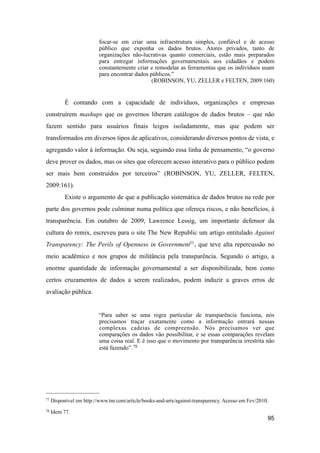 focar-se em criar uma infraestrutura simples, confiável e de acesso
público que exponha os dados brutos. Atores privados, tanto de
organizações não-lucrativas quanto comerciais, estão mais preparados
para entregar informações governamentais aos cidadãos e podem
constantemente criar e remodelar as ferramentas que os indivíduos usam
para encontrar dados públicos.”
(ROBINSON, YU, ZELLER e FELTEN, 2009:160)
É contando com a capacidade de indivíduos, organizações e empresas
construírem mashups que os governos liberam catálogos de dados brutos – que não
fazem sentido para usuários finais leigos isoladamente, mas que podem ser
transformados em diversos tipos de aplicativos, considerando diversos pontos de vista, e
agregando valor à informação. Ou seja, seguindo essa linha de pensamento, “o governo
deve prover os dados, mas os sites que oferecem acesso interativo para o público podem
ser mais bem construídos por terceiros” (ROBINSON, YU, ZELLER, FELTEN,
2009:161).
Existe o argumento de que a publicação sistemática de dados brutos na rede por
parte dos governos pode culminar numa política que ofereça riscos, e não benefícios, à
transparência. Em outubro de 2009, Lawrence Lessig, um importante defensor da
cultura do remix, escreveu para o site The New Republic um artigo entitulado Against
Transparency: The Perils of Openness in Government77, que teve alta repercussão no
meio acadêmico e nos grupos de militância pela transparência. Segundo o artigo, a
enorme quantidade de informação governamental a ser disponibilizada, bem como
certos cruzamentos de dados a serem realizados, podem induzir a graves erros de
avaliação pública.
“Para saber se uma regra particular de transparência funciona, nós
precisamos traçar exatamente como a informação entrará nessas
complexas cadeias de compreensão. Nós precisamos ver que
comparações os dados vão possibilitar, e se essas comparações revelam
uma coisa real. E é isso que o movimento por transparência irrestrita não
está fazendo”.78
95
77 Disponível em http://www.tnr.com/article/books-and-arts/against-transparency. Acesso em Fev/2010.
78 Idem 77.
 