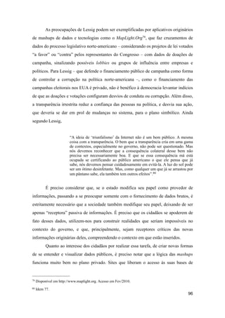 As preocupações de Lessig podem ser exemplificadas por aplicativos originários
de mashups de dados e tecnologias como o MapLight.Org79, que faz cruzamentos de
dados do processo legislativo norte-americano – considerando os projetos de lei votados
“a favor” ou “contra” pelos representantes do Congresso – com dados de doações de
campanha, sinalizando possíveis lobbies ou grupos de influência entre empresas e
políticos. Para Lessig – que defende o financiamento público de campanha como forma
de controlar a corrupção na política norte-americana –, como o financiamento das
campanhas eleitorais nos EUA é privado, não é benéfico à democracia levantar indícios
de que as doações e votações configuram desvios de conduta ou corrupção. Além disso,
a transparência irrestrita reduz a confiança das pessoas na política, e desvia sua ação,
que deveria se dar em prol de mudanças no sistema, para o plano simbólico. Ainda
segundo Lessig,
“A ideia de ‘triunfalismo’ da Internet não é um bem público. A mesma
coisa com a transparência. O bem que a transparência cria em uma gama
de contextos, especialmente no governo, não pode ser questionado. Mas
nós devemos reconhecer que a consequência colateral desse bem não
precisa ser necessariamente boa. E que se essa consequência má está
ocupada se certificando ao público americano o que ele pensa que já
sabe, nós devemos pensar cuidadosamente em evitá-la. A luz do sol pode
ser um ótimo desinfetante. Mas, como qualquer um que já se arrastou por
um pântano sabe, ela também tem outros efeitos”.80
É preciso considerar que, se o estado modifica seu papel como provedor de
informações, passando a se preocupar somente com o fornecimento de dados brutos, é
estritamente necessário que a sociedade também modifique seu papel, deixando de ser
apenas “receptora” passiva de informações. É preciso que os cidadãos se apoderem de
fato desses dados, utilizem-nos para construir realidades que seriam impossíveis no
contexto do governo, e que, principalmente, sejam receptores críticos das novas
informações originárias deles, compreendendo o contexto em que estão inseridos.
Quanto ao interesse dos cidadãos por realizar essa tarefa, de criar novas formas
de se entender e visualizar dados públicos, é preciso notar que a lógica das mashups
funciona muito bem no plano privado. Sites que liberam o acesso às suas bases de
96
79 Disponível em http://www.maplight.org. Acesso em Fev/2010.
80 Idem 77.
 