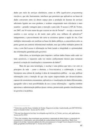 dados por meio de serviços eletrônicos, como as APIs (application programming
interfaces, que são, basicamente, interfaces que permitem que aplicativos ou bases de
dados conversem entre si) abrem espaço para a produção de dezenas de serviços
adicionais ligados aos seus produtos, e acabam conquistando mais relevância e mais
usuários – gerando vantagens para o mercado e para rede. O acesso à API do Twitter,
em 2007, era 10 vezes maior do que o acesso ao site do Twitter81 – ou seja, o acesso de
usuários a esse serviço se dá muito mais pelos seus milhares de aplicativos82
indepententes, e provavelmente não seria se exisistisse apenas a opção do site. Com
múltiplos interessados em reutilizar as bases de dados públicos, a concorrência entre as
partes gerará um contexto informacional mediado, mas que reflete múltiplos pontos de
vista, e com fácil acesso à informação na fonte (sendo a integridade e a primariedade
das informações garantidas pelo governo).
Além disso, as tecnologias para importar e utilizar dados brutos estão cada vez
mais acessíveis, e requerem cada vez menos conhecimento técnico para tornarem
possível a criação de visualizações e cruzamentos de dados83.
Mais do que uma tecnologia, o mashup é uma prática que tem a ver com os
princípios da rede – como a abertura, a livre-iniciativa, a colaboração, o remix.
Incorporar uma cultura de mashup à ideia de transparência pública – ou seja, publicar
informações com a intenção de que elas sejam reaproveitadas por desenvolvedores
capazes de construírem cruzamentos, aplicativos e visualizações de dados diferenciadas,
agregando valor e mais possibilidades de uso a essas informações – significa também
aproximar a administração pública desses valores, promovendo grandes transformações
no governo e na política.
97
81 Entrevista com Biz Stone, fundador do Twitter. Disponível em http://readwritetalk.com/2007/09/05/biz-
stone-co-founder-twitter/. Acesso em Fev/2010.
82 Há uma lista disponível em http://en.wikipedia.org/wiki/List_of_Twitter_services_and_applications.
Acesso em Fev/2010.
83 Para citar exemplos, duas tecnologias que permitem a importação de dados brutos e a exportação de
cruzamentos e visualizações, sem necessidade de conhecimentos técnicos específicos: Many Eyes
(disponível em http://manyeyes.alphaworks.ibm.com/manyeyes/) e Google Fusion (disponível em http://
tables.googlelabs.com/Home?pli=1). Acesso em Fev/2010.
 