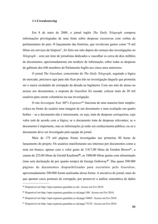 4.4.Crowdsourcing
Em 8 de maio de 2009, o jornal inglês The Daily Telegraph comprou
informações privilegiadas de uma fonte sobre despesas excessivas com verbas de
parlamentares do país. O lançamento das histórias, que revelavam gastos como “9 mil
libras em serviços de limpeza”, foi feito um mês depois do começo das investigações no
Telegraph – com um time de jornalistas dedicados a vasculhar os cerca de dois milhões
de documentos, aproximadamente um terabyte de informação, sobre todas as despesas
de gabinete dos 646 membros do Parlamento Inglês nos cinco anos anteriores.
O jornal The Guardian, concorrente do The Daily Telegraph, seguindo a lógica
do mercado, precisava agir para não ficar pra trás na investigação daquele que prometia
ser o maior escândalo de corrupção da década na Inglaterra. Com um mês de atraso no
acesso aos documentos, a resposta do Guardian foi ousada: colocar mais de 20 mil
usuários para serem voluntários na sua investigação.
O site Investigate Your MP’s Expenses84 funciona de uma maneira bem simples:
coloca na frente do usuário uma imagem de um documento e uma avaliação em quatro
botões – se o documento não é interessante, ou seja, trata de despesas corriqueiras, cujo
valor está de acordo com a lógica; se o documento trata de despesas relevantes; se o
documento é importante, mas as informações já estão em conhecimento público; ou se o
documento deve ser investigado pela equipe do jornal.
Mais de 175 mil páginas foram investigadas nas primeiras 80 horas de
lançamento do projeto. Os usuários manifestaram seu interesse por documentos como a
nota em branco, apenas com o valor gasto de 3.817,00 libras de Gordon Brown85, a
caneta de 225,00 libras de Gerald Kaufman86, as 1000,00 libras gastas com alimentação
(mas sem declaração de por quanto tempo) de George Galloway87. Das quase 500.000
páginas de documentos disponibilizadas para escrutínio pelo Guardian,
aproximadamente 200.000 foram analisadas dessa forma. A iniciativa do jornal, mais do
que apontar casos pontuais de corrupção, por promover a análise sistemática de dados
98
84 Disponível em http://mps-expenses.guardian.co.uk/. Acesso em Fev/2010.
85 Disponível em http://mps-expenses.guardian.co.uk/page/100/. Acesso em Fev/2010.
86 Disponível em http://mps-expenses.guardian.co.uk/page/10005/. Acesso em Fev/2010.
87 Disponível em http://mps-expenses.guardian.co.uk/page/73332/. Acesso em Fev/2010.
 