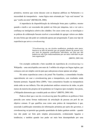 primários, mostrou que existe descaso com as despesas públicas no Parlamento e a
necessidade de transparência – numa lógica mais orientada por “veja você mesmo” do
que “confie em mim” (BENKLER, 2006).
A importância da disponibilização da informação bruta para o público, mesmo
quando a tarefa a ser executada não poderá ser feita por máquinas, tem a ver com a
confiança na inteligência coletiva dos cidadãos. Em casos como esse, as tecnologias e
as práticas de colaboração buscam resolver a necessidade de agregar valores aos dados
de uma forma que não pode ser conduzida apenas por programação. É para esse tipo de
experiência que serve o crowdsourcing.
“Crowdsourcing, ou, em círculos acadêmicos, produção entre pares,
baseia-se na idea de permitir que um grande número de pessoas crie,
por meio de pequenas contribuições individuais, um bem que não
poderia ter sido feito tradicionalmente por um único indivíduo ou por
uma organização.”
(BRITO, 2009:144)
Um exemplo conhecido e bem sucedido de experiência de crowdsourcing é a
Wikipedia – uma enciclopédia com mais de 3 milhões de artigos em língua inglesa, que
começou com um simples convite para que cada pessoa criasse apenas um artigo.
Há outras experiências como a do jornal The Guardian, e comunidades focadas
especialmente em usar o crowdsourcing para a transparência, com resultados ainda
bastante pontuais. Segundo Brito (2009), “sites comunitários focados na transparência
ainda estão na sua infância. Eles não produziram análises extensivas de todas, ou pelo
menos da maioria dos projetos de lei pendentes no Congresso [por exemplo]. Isso posto,
a Wikipedia demonstra que o modelo pode ser efetivo” (BRITO, 2008:148).
Pode-se dizer que o uso do crowdsourcing para fins públicos ou políticos é bem
parecida com outras formas tradicionais de articulação de pessoas em prol de um
objetivo comum. O que qualifica essa como uma prática de transparência é que,
associado à publicação sistemática de informações primárias por parte dos governos, o
crowdsourcing vai permitir que grandes quantidades de dados ganhem sentido – quando
isso não puder ser feito pelo simples processamento, evidenciando ligações e
tendências; e também quando isso puder ser mais bem desempenhado por uma
99
 