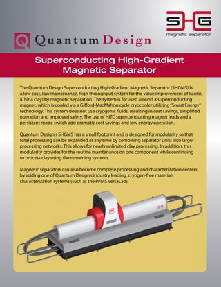 magnetic separator
Superconducting High-Gradient
Magnetic Separator
The Quantum Design Superconducting High-Gradient Magnetic Separator (SHGMS) is
a low cost, low maintenance, high throughput system for the value improvement of kaolin
(China clay) by magnetic separation. The system is focused around a superconducting
magnet, which is cooled via a Gifford-MacMahon cycle cryocooler utilizing“Smart Energy”
technology. This system does not use cryogenic fluids, resulting in cost savings, simplified
operation and improved safety. The use of HiTC superconducting magnet leads and a
persistent mode switch add dramatic cost savings and low energy operation.
Quantum Design's SHGMS has a small footprint and is designed for modularity so that
total processing can be expanded at any time by combining separator units into larger
processing networks. This allows for nearly unlimited clay processing. In addition, this
modularity provides for the routine maintenance on one component while continuing
to process clay using the remaining systems.
Magnetic separators can also become complete processing and characterization centers
by adding one of Quantum Design’s industry leading, cryogen-free materials
characterization systems (such as the PPMS VersaLab).
 