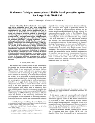 16 channels Velodyne versus planar LiDARs based perception system
for Large Scale 2D-SLAM
Nobili S.1 Dominguez S.2 Garcia G.3 Philippe M.4
Abstract— The ability of self-localization is a basic require-
ment for an autonomous vehicle, and a prior reconstruction
of the environment is usually needed. This paper analyses the
performances of two typical hardware architectures that we
evaluate in our 2D Simultaneous Localization and Mapping
(2D-SLAM) system for large scale scenarios. In particular, the
selected conﬁgurations are supposed to guarantee the possibility
of integrating at a later stage mobile objects tracking capabili-
ties without modifying the hardware architecture. The choice of
the perception system plays a vital role for building a reliable
and simple architecture for SLAM. Therefore we analyse two
common conﬁgurations: one based on three planar LiDARs Sick
LMS151 and the other based on a Velodyne 3D LiDAR VLP-
16. For each of the architectures we identify advantages and
drawbacks related to system installation, calibration complexity
and robustness, quantifying their respective accuracy for local-
ization purposes. The conclusions obtained tip the balance to
the side of using a Velodyne-like sensor facilitating the process
of hardware implementation, keeping a lower cost and without
compromising the accuracy of the localization. From the point
of view of perception, additional advantages arise from the
fact of having 3D information available on the system for other
purposes.
I. INTRODUCTION
An efﬁcient and accurate solution to the Simultaneous
Localization and Mapping (SLAM) problem is the basic
building block for an autonomously navigating platform.
The perception system employed in the architecture plays
a fundamental role in determining the quality of the perfor-
mance. Indeed, the reliability of the map and consequently
the accuracy of the localization are highly dependent on the
measurements provided by the local sensors. Nowadays there
are several options when choosing the hardware architecture
that allows us to apply SLAM for positioning our vehicle.
The question arises when we have to choose which hardware
set-up is the most appropriate for our application given
some constraints about budget, ease of installation, preci-
sion, reliability against changing environment, versatility, etc.
Most commonly used architectures employ Light Detection
and Ranging (LiDAR) technology measuring at different
angles the distance to the surrounding environment. The
SLAM problem is well-known for its increasing complexity
in terms of accuracy, runtime and computational resources
1 2 4 Nobili S., Dominguez S. and Philippe M. are with IRCCyN, Institut
de Recherche en Communication et Cybern´etique de Nantes, ´Ecole Centrale
de Nantes, 1 rue de la No¨e, 44321 Nantes, France
3 Garcia G. is with ECN ´Ecole Centrale de Nantes, 1 rue de la No¨e,
44321 Nantes, France
1 simona.nobili@eleves.ec-nantes.fr
2 salvador.dominguez@irccyn.ec-nantes.fr
2 Gaetan.Garcia@ec-nantes.fr
3 philippe.martinet@irccyn.ec-nantes.fr
required while covering long outdoor distances and map-
ping. We regard these aspects as particularly relevant for
precise localization of memory-restricted systems and we
propose a multi-map LiDAR-based 2D-SLAM solution. We
implemented an extended version of the GMapping Robot
Operating System (ROS) package. In particular, we adapted
it and integrated it into our architecture for being used in
Large Scale multi-map 2D SLAM. Our version allows to
start building a new map when required, saving previously
the map under construction. A map-manager is in charge of
deciding when a map must be stored and start building a new
one. Later, during the localization phase, the sub-maps are
loaded as they are required along the pre-recorded journey
and Monte Carlo localization techniques using a probabilistic
particle ﬁlter are applied to ﬁnd the most likely position given
the map, laser scan and odometry measurements. Connection
points connect a sub-map with its neighbour and delimit
when a sub-map ends and a new one starts. The local
reference frame of a sub-map is normally positioned on a
connection point (See ﬁgure 1).
Fig. 1. We represent the vehicle’s path (from right to left) in a chain
of sub-maps. Each submap is connected to the previous and the next one
through connection points.
In this paper, we present experimental results obtained
in a urban context using two distinct laser-based hardware
architectures typically used in SLAM but the same software
for localization. In Table I, we summarize the main features
of both types of sensors. Our main contribution focuses on a
comparison between the performances of the two systems in
terms of map quality, localization accuracy and robustness
to temporarily static elements like parked vehicles.
The ﬁrst experimental platform is an electric car Renault
Zoe ZE equipped with three LiDARs (SICK LMS 151)
placed at 50 cm from the ground level in a conﬁguration
 