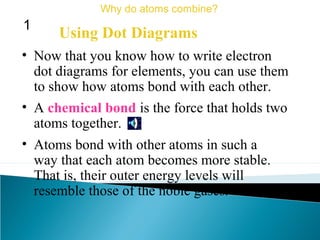 • Now that you know how to write electron
dot diagrams for elements, you can use them
to show how atoms bond with each other.
Using Dot Diagrams
Why do atoms combine?
1
• A chemical bond is the force that holds two
atoms together.
• Atoms bond with other atoms in such a
way that each atom becomes more stable.
That is, their outer energy levels will
resemble those of the noble gases.
 