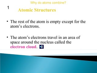 • The rest of the atom is empty except for the
atom’s electrons.
• The atom’s electrons travel in an area of
space around the nucleus called the
electron cloud.
Atomic Structures
Why do atoms combine?
1
 
