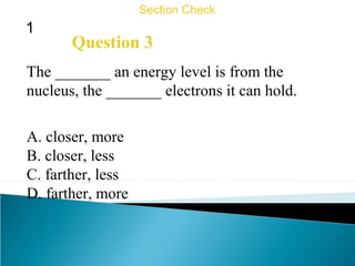 1
Section Check
Question 3
The _______ an energy level is from the
nucleus, the _______ electrons it can hold.
A. closer, more
B. closer, less
C. farther, less
D. farther, more
 
