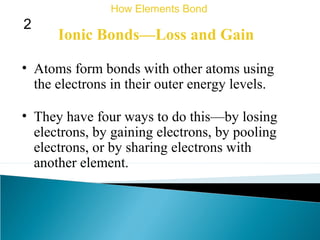 Ionic Bonds—Loss and Gain
• Atoms form bonds with other atoms using
the electrons in their outer energy levels.
• They have four ways to do this—by losing
electrons, by gaining electrons, by pooling
electrons, or by sharing electrons with
another element.
How Elements Bond
2
 