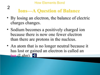 Ions—A Question of Balance
• By losing an electron, the balance of electric
charges changes.
• Sodium becomes a positively charged ion
because there is now one fewer electron
than there are protons in the nucleus.
How Elements Bond
2
• An atom that is no longer neutral because it
has lost or gained an electron is called an
ion (I ahn).
 