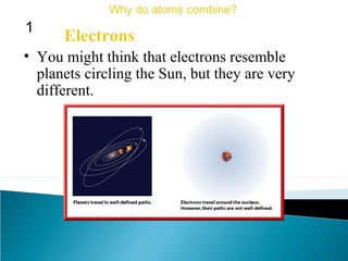 • You might think that electrons resemble
planets circling the Sun, but they are very
different.
Electrons
Why do atoms combine?
1
 